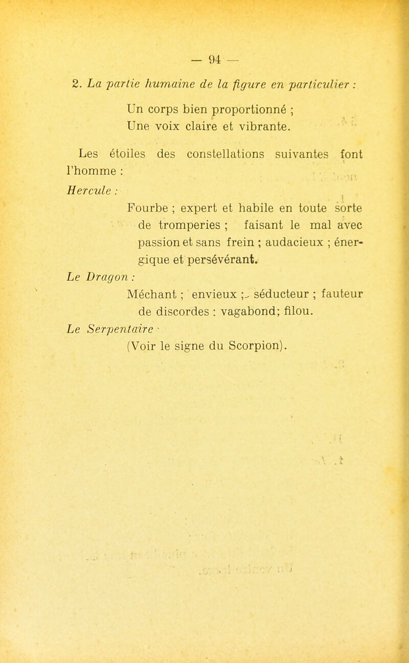 2. La ■partie humaine de la figure en particulier : Un corps bien proportionné ; Une voix claire et vibrante. Les étoiles des constellations suivantes font l'homme : Hercule : Fourbe ; expert et habile en toute sorte de tromperies ; faisant le mal avec passion et sans frein ; audacieux ; éner- gique et persévérant. Le Dragon : Méchant ; envieux ;^ séducteur ; fauteur de discordes : vagabond; filou. Le Serpentaire ■ (Voir le signe du Scorpion).