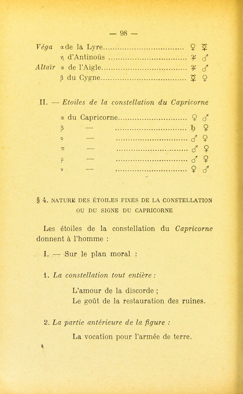 Yéga a de la Lyre 9 ^ V) d'Antinous ^ (/ Altdir a de l'Aigle 'if p du Cygne 5 9 II. — Etoiles de la constellation du Capricorne a du Capricorne 9 P - ï) 9 - c/ 9 - <f 9 p - (/ 9 - 9 ^ § 4. NATURE DES ÉTOILES FIXES DE LA CONSTELLATION OU DU SIGNE DU CAPRICORNE Les étoiles de la constellation du Capricorne donnent à l'homme : I. — Sur le plan moral : 1. La constellation tout entière: L'amour de la discorde ; Le goût de la restauration des ruines. 2. La partie antérieure de la figure : La vocation pour l'armée de terre. k