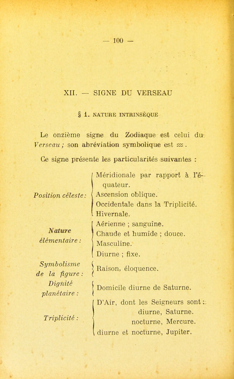 XII. — SIGNE DU VERSEAU § 1. NATURE INTRINSÈQUE Le onzième signe du Zodiaque est celui du Verseau ; son abréviation symbolique est . Ce signe présente les particularités suivantes : Méridionale par rapport à l'é— Position céleste: quateur. Ascension oblique. Occidentale dans la Triplicité. Hivernale. Aérienne ; sanguine. Nature élémentaire : Symbolisme de la figure : Dignité planétaire : Domicile diurne de Saturne. D'Air, dont les Seigneurs sont l Triplicité : diurne, Saturne, nocturne, Mercure, diurne et nocturne, Jupiter.