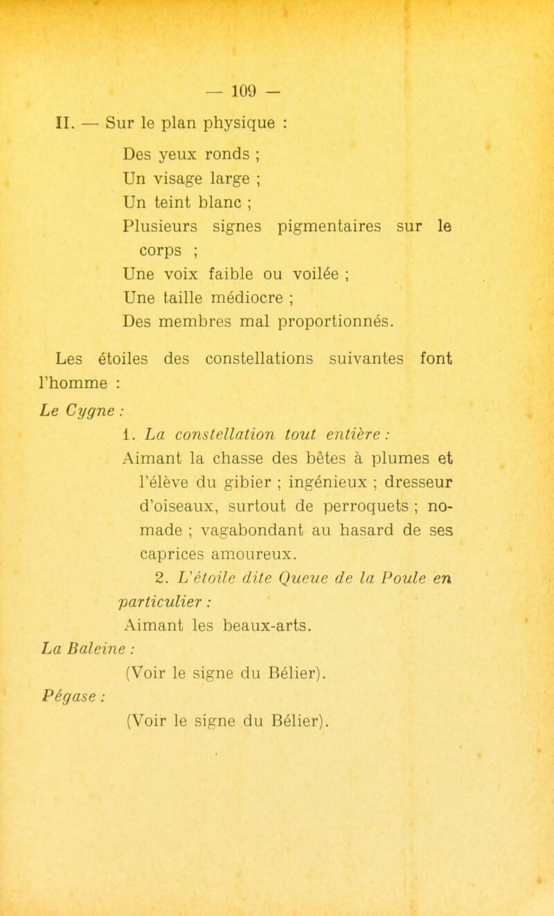 Des yeux ronds ; Un visage large ; Un teint blanc ; Plusieurs signes pigmentaires sur le corps ; Une voix faible ou voilée ; Une taille médiocre ; Des membres mal proportionnés. Les étoiles des constellations suivantes font l'homme : Le Cygne : 1. La constellation tout entière: Aimant la chasse des bêtes à plumes et l'élève du gibier ; ingénieux ; dresseur d'oiseaux, surtout de perroquets ; no- made ; vagabondant au hasard de ses caprices amoureux. 2. L'étoile dite Queue de la Poule en particulier : Aimant les beaux-arts. La Baleine : (Voir le signe du Bélier). Pégase : (Voir le signe du Bélier).