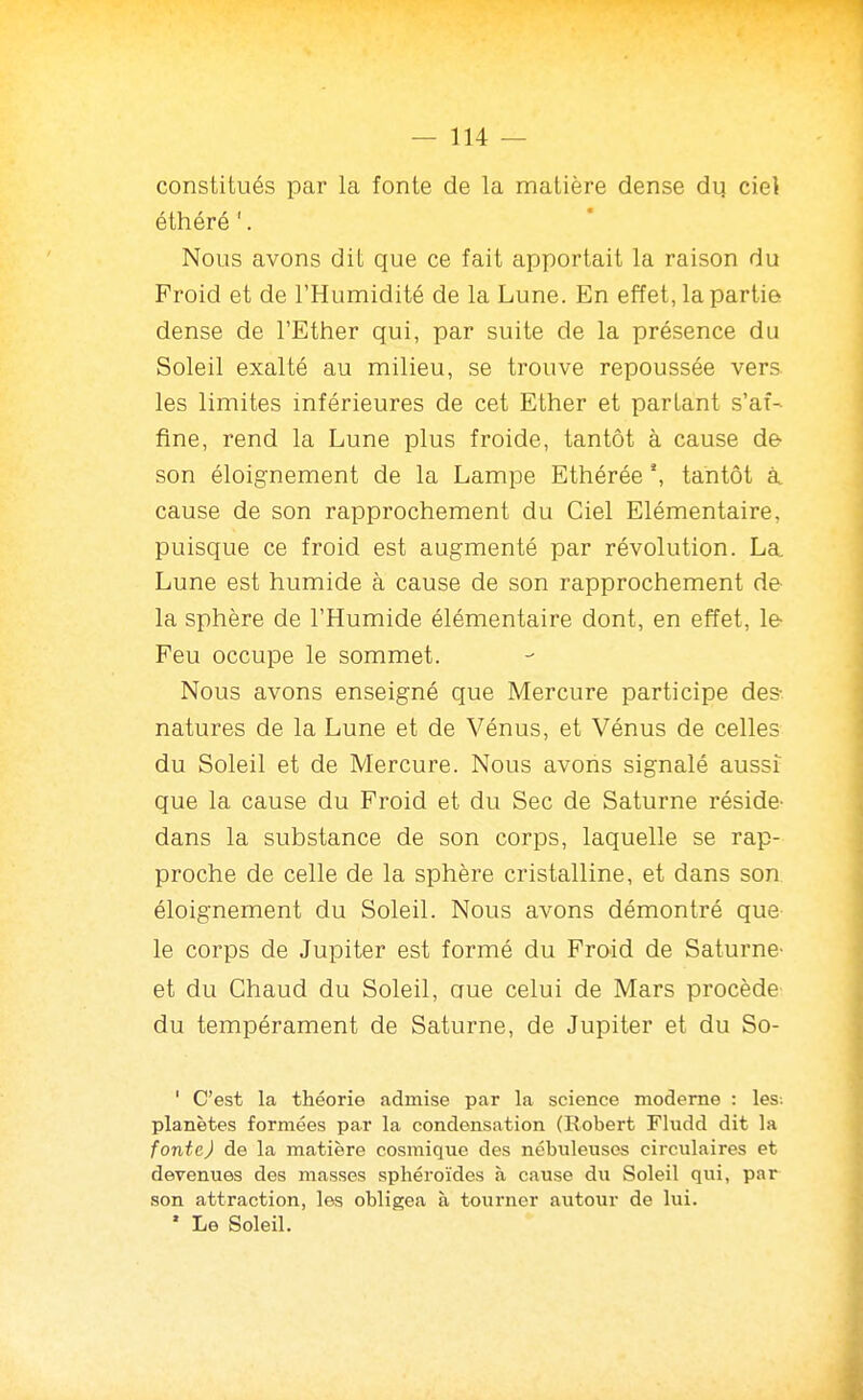 constitués par la fonte de la matière dense dq ciel éthéré '. Nous avons dit que ce fait apportait la raison du Froid et de l'Humidité de la Lune. En effet, la partie, dense de l'Ether qui, par suite de la présence du Soleil exalté au milieu, se trouve repoussée vers, les limites inférieures de cet Ether et partant s'af- fine, rend la Lune plus froide, tantôt à cause de son éloignement de la Lampe Ethérée tantôt à. cause de son rapprochement du Ciel Elémentaire, puisque ce froid est augmenté par révolution. La Lune est humide à cause de son rapprochement de la sphère de l'Humide élémentaire dont, en effet, le Feu occupe le sommet. Nous avons enseigné que Mercure participe des- natures de la Lune et de Vénus, et Vénus de celles du Soleil et de Mercure. Nous avons signalé aussi que la cause du Froid et du Sec de Saturne réside- dans la substance de son corps, laquelle se rap- proche de celle de la sphère cristalline, et dans son éloignement du Soleil. Nous avons démontré que le corps de Jupiter est formé du Froid de Saturne- et du Chaud du Soleil, aue celui de Mars procède du tempérament de Saturne, de Jupiter et du So- ' C'est la théorie admise par la science moderne : les. planètes formées par la condensation (Robert Fludd dit la fonte) de la matière cosmique des nébuleuses circulaires et devenues des masses sphéroïdes à cause du Soleil qui, par son attraction, les obligea à tourner autour de lui. ' Le Soleil.