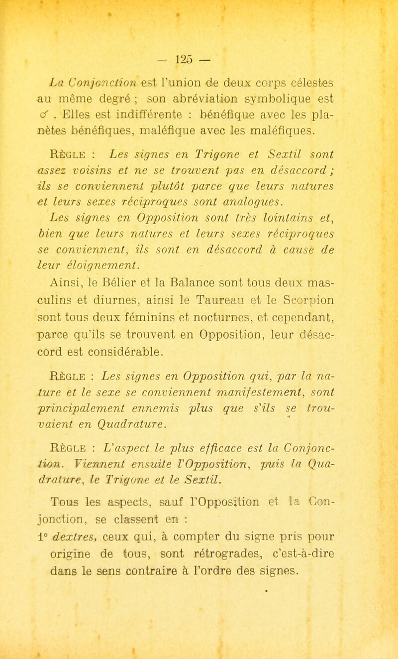 La Conjonction est l'union de deux corps célestes au même degré ; son abréviation symbolique est C . Elles est indifférente : bénéfique avec les pla- nètes bénéfiques, maléfique avec les maléfiques. Règle : Les signes en Trigone et Sextil sont assez voisins et ne se trouvent pas en désaccord ; ils se conviennent -plutôt parce que leurs natures et leurs sexes réciproques sont analogues. Les signes en Opposition sont très lointains et, bien que leurs natures et leurs sexes réciproques 3e conviennent, ils sont en désaccord à cause de leur éloignement. Ainsi, le Bélier et la Balance sont tous deux mas- culins et diurnes, ainsi le Taureau et le Scorpion sont tous deux féminins et nocturnes, et cependant, parce qu'ils se trouvent en Opposition, leur désac- cord est considérable. Règle : Les signes en Opposition qui, par la na- ture et le sexe se conviennent manifestement, sont principalement ennemis plus que s'ils se trou- vaient en Quadrature. Règle : L'aspect le plus efficace est la Conjonc- tion. Viennent ensuite VOpposition, puis la Qua- drature, le Trigone et le Sextil. Tous les aspects, sauf l'Opposition et la Con- jonction, se classent en : 1° dextres, ceux qui, à compter du signe pris pour origine de tous, sont rétrogrades, c'est-à-dire dans le sens contraire à Tordre des signes.