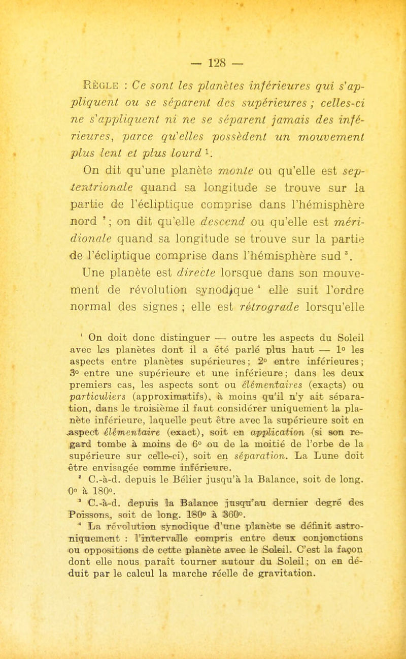 Règle : Ce sont les planètes inférieures gui s'ap- pliquent ou se séparent des supérieures ; celles-ci ne s'appliquent ni ne se séparent jamais des infé- rieures, parce qu'elles possèdent un mouvement plus lent et plus lourd On dit qu'une planète monte ou qu'elle est sep- tentrionale quand sa longitude se trouve sur la partie de l'écliptique comprise dans l'hémisphère nord ' ; on dit qu'elle descend ou qu'elle est méri- dionale quand sa longitude se trouve sur la partie de l'écliptique comprise dans l'hémisphère sud'. Une planète est directe lorsque dans son mouve- ment de révolution synod^que * elle suit l'ordre normal des signes ; elle est rétrograde lorsqu'elle ' On doit donc distinguer — outre les aspects du Soleil avec 1x33 planètes dont il a été parlé plus haut — 1° les aspects entre planètes supérieures ; 2° entre inférieures ; 3° entre une supérieure et une inférieure ; dans les deux premiers cas, les aspects sont ou élémentaires (exacts) ou particuliers (approximatifs), à moins qu'il n'y ait sépara- tion, dans le troisième il faut considérer uniquement la pla- nète inférieure, laquelle peut être avec la supérieure soit en .aspect élémentaire (exact), soit en application (si son re- gard tombe à moins de 6° ou de la moitié de l'orbe de la supérieure sur celle-ci), soit en séparation. La Lune doit être envisagée comme inférieure. * C.-à-d. depuis le Bélier jusqu'à la Balance, soit de long. •0° à 180°. ' C.-à-d. depms la Balance ntisqu'au dernier degré des Poissons, soit de long. 180° à 360°. * La révolution synodique d'une pla-nète se définit astro- niqnement : l'intervalle compris entre deux conjonctions ou oppositions de cette planète avec le Soleil. C'est la façon dont elle nous paraît tourner autour du Soleil; on en dé- duit par le calcul la marche réelle de gravitation.