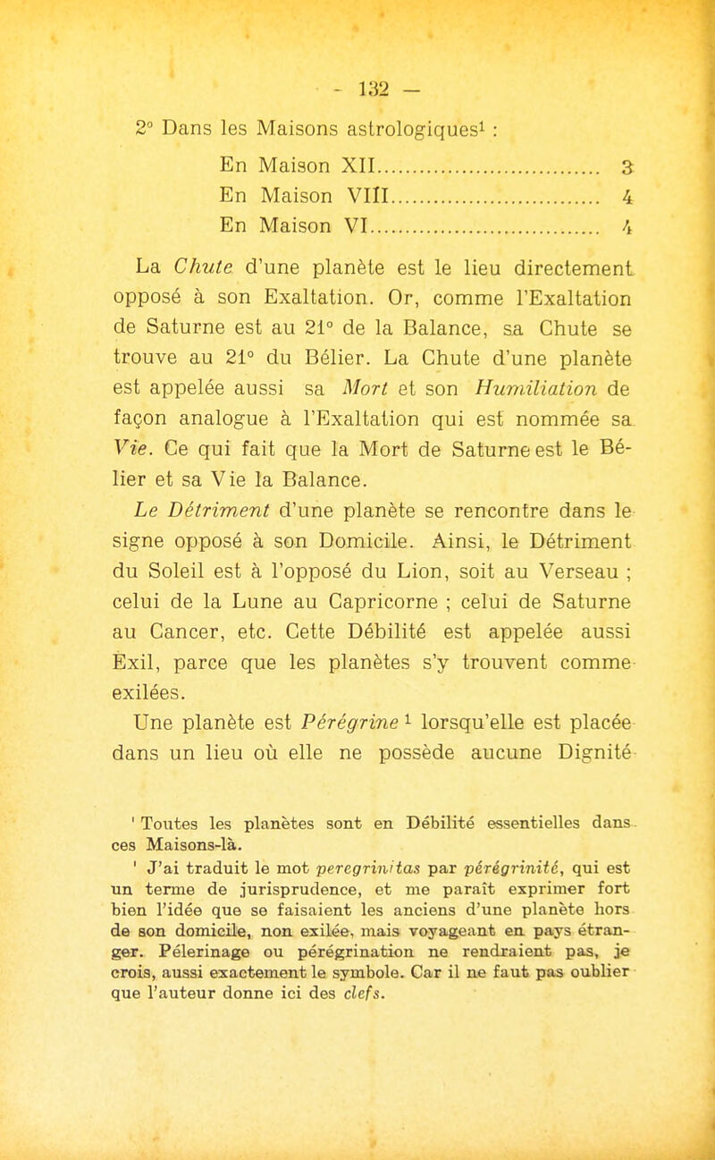 2° Dans les Maisons astrologiques^ : En Maison XII.. En Maison VIII En Maison VI... 3 4 La Chute d'une planète est le lieu directement opposé à son Exaltation. Or, comme l'Exaltation de Saturne est au 21° de la Balance, sa Chute se trouve au 21° du Bélier. La Chute d'une planète est appelée aussi sa Mort et son Humiliation de façon analogue à l'Exaltation qui est nommée sa Vie. Ce qui fait que la Mort de Saturne est le Bé- lier et sa Vie la Balance. Le Détriment d'une planète se rencontre dans le signe opposé à son Domicile. Ainsi, le Détriment du Soleil est à l'opposé du Lion, soit au Verseau ; celui de la Lune au Capricorne ; celui de Saturne au Cancer, etc. Cette Débilité est appelée aussi Exil, parce que les planètes s'y trouvent comme exilées. Une planète est Pérégrine i lorsqu'elle est placée dans un lieu où elle ne possède aucune Dignité ' Toutes les planètes sont en Débilité essentielles dans ces Maisons-là. ' J'ai traduit le mot peregrinitas par pérégTinité, qui est un terme de jurisprudence, et me paraît exprimer fort bien l'idée que se faisaient les anciens d'une planète hors de son domicile, non exilée, mais voyageant en pays étran- ger. Pèlerinage ou pérégrination ne rendraient pas, je crois, aussi exactement le symbole. Car il ne faut pas oublier que l'auteur donne ici des clefs.