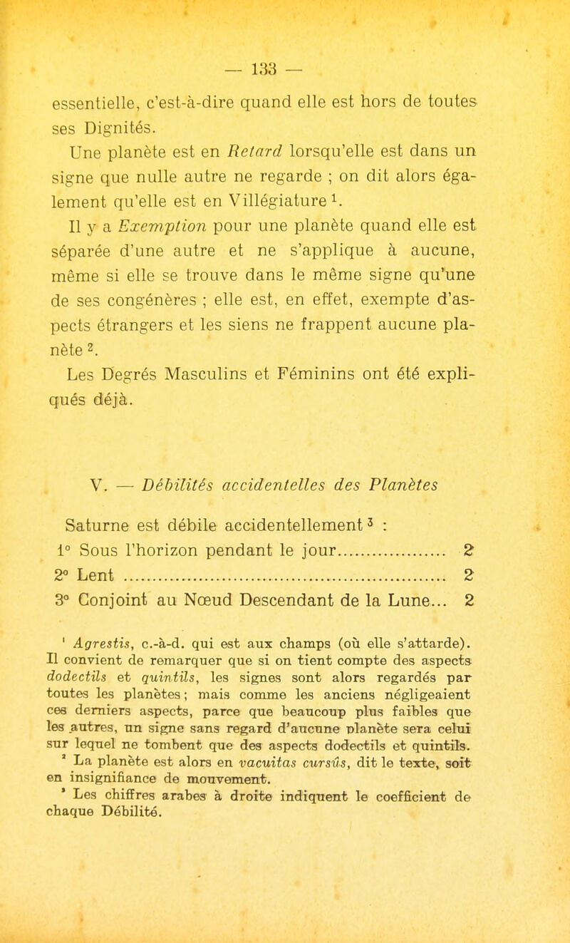 — 183 — essentielle, c'est-à-dire quand elle est hors de toutes ses Dignités. Une planète est en Retard lorsqu'elle est dans un signe que nulle autre ne regarde ; on dit alors éga- lement qu'elle est en Villégiature^. Il y a Exemption pour une planète quand elle est séparée d'une autre et ne s'applique à aucune, même si elle se trouve dans le même signe qu'une de ses congénères ; elle est, en effet, exempte d'as- pects étrangers et les siens ne frappent aucune pla- nète 2. Les Degrés Masculins et Féminins ont été expli- qués déjà. V. — Débilités accidentelles des Planètes Saturne est débile accidentellement ^ : 1° Sous l'horizon pendant le jour 2 2« Lent 2 3° Conjoint au Nœud Descendant de la Lune... 2 ' Agresiis, c.-à-d. qui est aux champs (où elle s'attarde). H convient de remarquer que si on tient compte des aspects dodectïls et quiniils, les signes sont alors regardés par toutes les planètes ; mais comme les anciens négligeaient ces derniers aspects, parce que beaucoup plus faibles que les autres, un signe sans regard d'aucune nlanète sera celui sur lequel ne tombent que des aspects dodectils et quintils. ' La planète est alors en vacuitas cursus, dit le texte, soit en insignifiance de mouvement. ' Les chiffres arabes à droite indiquent le coefficient de chaque Débilité.