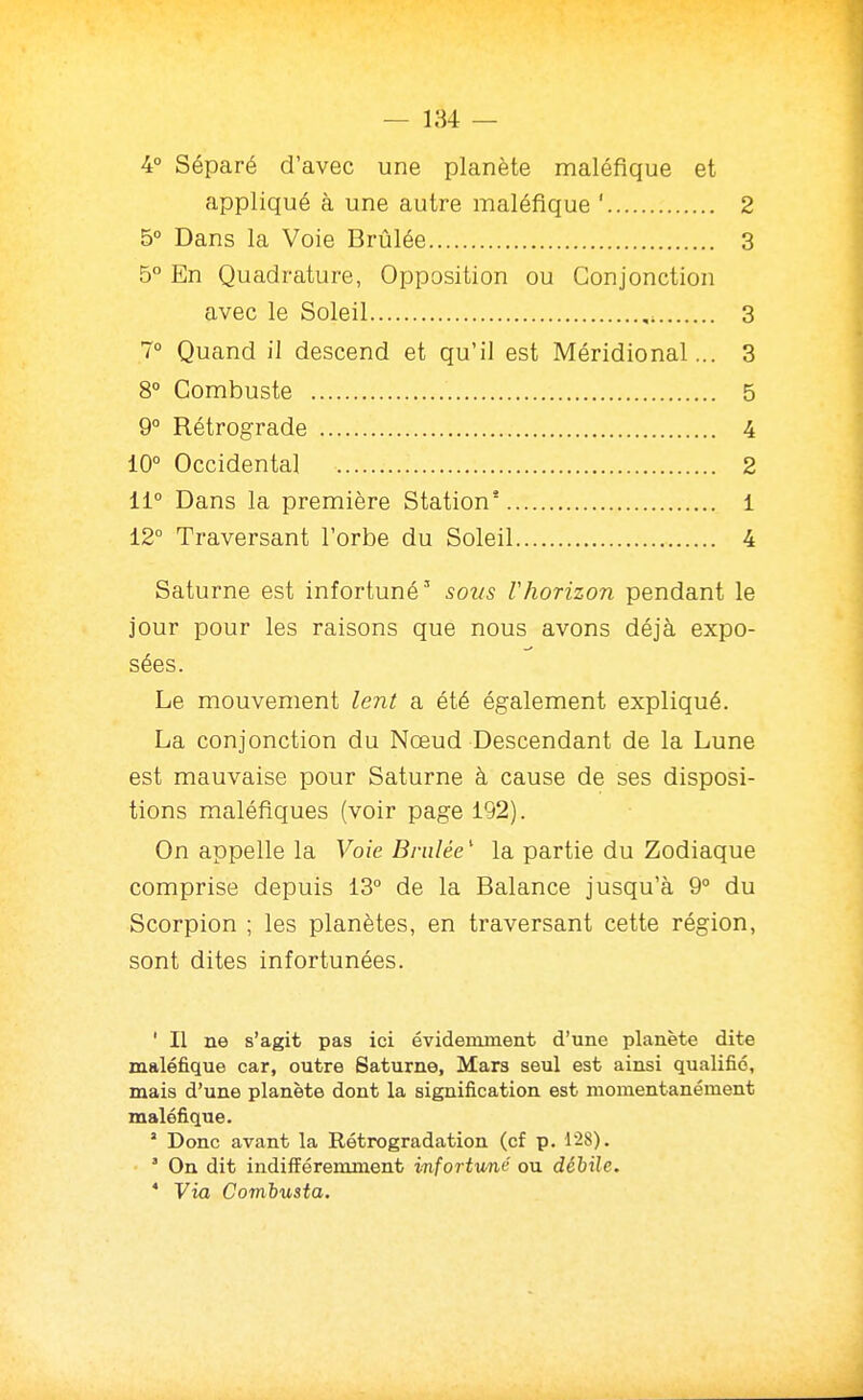 4° Séparé d'avec une planète maléfique et appliqué à une autre maléfique ' 2 5° Dans la Voie Briàlée 3 5° En Quadrature, Opposition ou Conjonction avec le Soleil , 3 7° Quand il descend et qu'il est Méridional... 3 8° Combuste 5 9° Rétrograde 4 10° Occidental 2 11° Dans la première Station* 1 12° Traversant l'orbe du Soleil 4 Saturne est infortuné' soïis rhorizon pendant le jour pour les raisons que nous avons déjà expo- sées. Le mouvement lent a été également expliqué. La conjonction du Nœud Descendant de la Lune est mauvaise pour Saturne à cause de ses disposi- tions maléfiques (voir page 192). On appelle la Voie Bnilée ' la partie du Zodiaque comprise depuis 13° de la Balance jusqu'à 9° du Scorpion ; les planètes, en traversant cette région, sont dites infortunées. ' Il ne s'agit pas ici évidemment d'une planète dite maléfique car, outre Saturne, Mars seul est ainsi qualifié, mais d'une planète dont la signification est momentanément maléfique. ' Donc avant la Rétrogradation (cf p. 128). ' On dit indifféremment infortuné ou déiile. * Via Combusta.