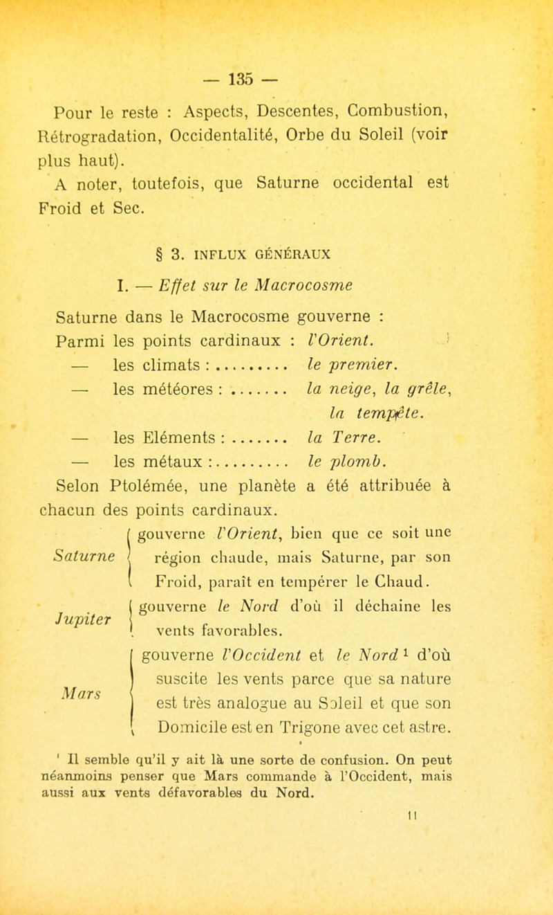 Pour le reste : Aspects, Descentes, Combustion, Rétrogradation, Occidentalité, Orbe du Soleil (voir plus haut). A noter, toutefois, que Saturne occidental est Froid et Sec. § 3. INFLUX GÉNÉRAUX I. — Effet sur le Macrocosme Saturne dans le Macrocosme gouverne : Parmi les points cardinaux : VOrient. ■ — les climats : le premier. — les météores : la neige, la grêle, la tem.'pfte. — les Eléments : la Terre. — les métaux: le plomb. Selon Ptolémée, une planète a été attribuée à chacun des points cardinaux. [ gouverne VOrient, bien que ce soit une Saturne ' région cliaude, mais Saturne, par son l Froid, paraît en tempérer le Chaud. 1 gouverne le Nord d'où il déchaîne les Jupiter { [ vents favorables. gouverne VOccident et le 'Nord ^ d'où suscite les vents parce que sa nature est très analogue au Soleil et que son Domicile est en Trigone avec cet astre. ' Il semble qu'il y ait là une sorte de confusion. On peut néanmoins penser que Mars commande à l'Occident, mais aussi aux vents défavorables du Nord. Il M ars