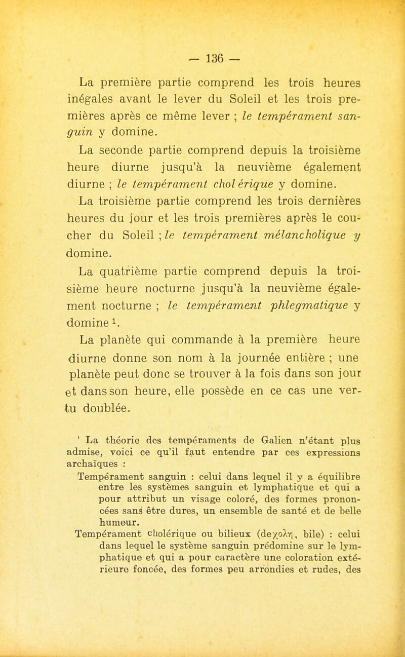 - 136 — La première partie comprend les trois heures inégales avant le lever du Soleil et les trois pre- mières après ce même lever ; le tempérament san- guin y domine. La seconde partie comprend depuis la troisième heure diurne jusqu'à la neuvième également diurne ; le tempérament chol érique y domine. La troisième partie comprend les trois dernières heures du jour et les trois premières après le cou- cher du Soleil ; le tempérament mélancholique y domine. La quatrième partie comprend depuis la troi- sième heure nocturne jusqu'à la neuvième égale- ment nocturne ; le tempérament phlegmatique y domine ^. La planète qui commande à la première heure diurne donne son nom à la journée entière ; une planète peut donc se trouver à la fois dans son jour et dans son heure, elle possède en ce cas une ver- tu doublée. ' La théorie des tempéraments de Galien n'étant plus admise, voici ce qu'il f<aut entendre par ces expressions archaïques : Tempérament sanguin : celui dans lequel il y a équilibre entre les systèmes sanguin et lymphatique et qui a pour attribut un visage coloré, des formes pronon- cées sanà être dures, un ensemble de santé et de belle humeur. Tempérament cholérique ou bilieux (dexoXrj, bile) : celui dans lequel le système sanguin prédomine sur le lym- phatique et qui a pour caractère une coloration exté- rieure foncée, des formes peu arrondies et rudes, des