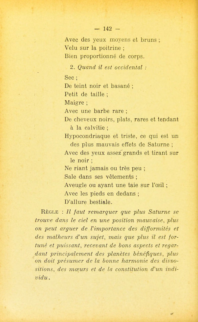 ; Avec des yeux moyens et bruns ; Velu sur la poitrine ; Bien proportionné de corps. 2. Quand il est occidental : Sec ; De teint noir et basané ; Petit de taille ; Maigre ; Avec une barbe rare ; De cheveux noirs, plats, rares et tendant à la calvitie ; Hypocondriaque et triste, ce qui est un des plus mauvais effets de Saturne ; Avec des yeux assez'grands et tirant sur le noir ; Ne riant jamais ou très peu ; Sale dans ses vêtements ; Aveugle ou ayant une taie sur l'oeil ; Avec les pieds en dedans ; D'allure bestiale. RÈGLE : Il faut remarquer que -plus Saturne se trouve dans le ciel en une position mauvaise, plus on peut arguer de l'importance des difformités et des malheurs d'un sujet, mais que plus il est for- tuné et puissant, recevant de bons aspects et regar- dant principalement des planètes bénéfiques, phis on doit présumer de la bonne harmonie des dispo- sitions, des mœurs et de la constitution d'un indi- vidu .