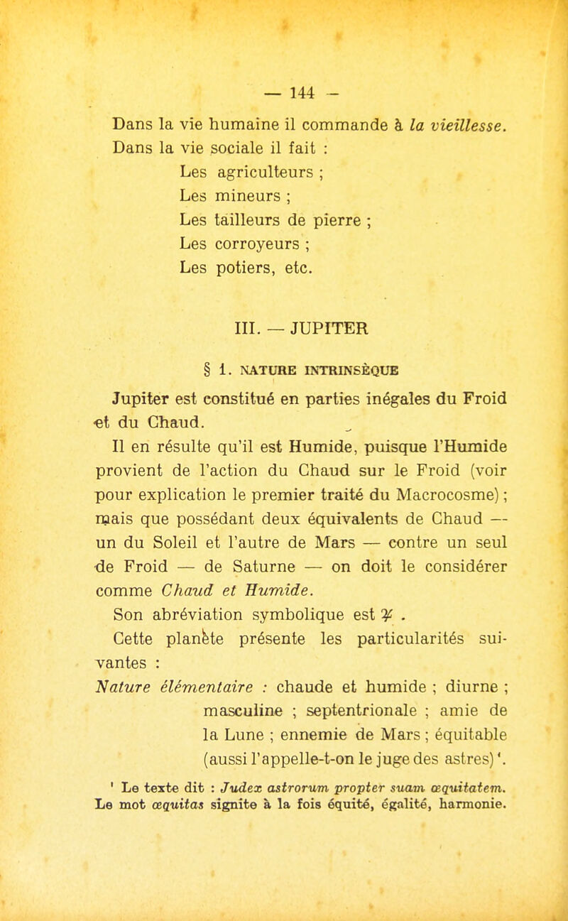 * — 144 - Dans la vie humaine il commande à la vieillesse. Dans la vie sociale il fait : Les agriculteurs ; Les mineurs ; Les tailleurs de pierre ; Les corroyeurs ; Les potiers, etc. III. — JUPITER § 1. NATURE INTRINSÈQUE Jupiter est constitué en parties inégales du Froid «et du Chaud. Il en résulte qu'il est Humide, puisque l'Humide provient de l'action du Chaud sur le Froid (voir pour explication le premier traité du Macrocosme) ; mais que possédant deux équivalents de Chaud — un du Soleil et l'autre de Mars — contre un seul de Froid — de Saturne — on doit le considérer comme Chaud et Humide. Son abréviation symbolique est ^ . Cette planète présente les particularités sui- vantes : Nature élémentaire : chaude et humide ; diurne ; masculine ; septentrionale ; amie de la Lune ; ennemie de Mars ; équitable (aussi l'appelle-t-on le juge des astres) '. ' Le texte dit : Judex astrorum propter suam œquitatem. Le mot œquitas signîte à la fois équité, égalité, harmonie.