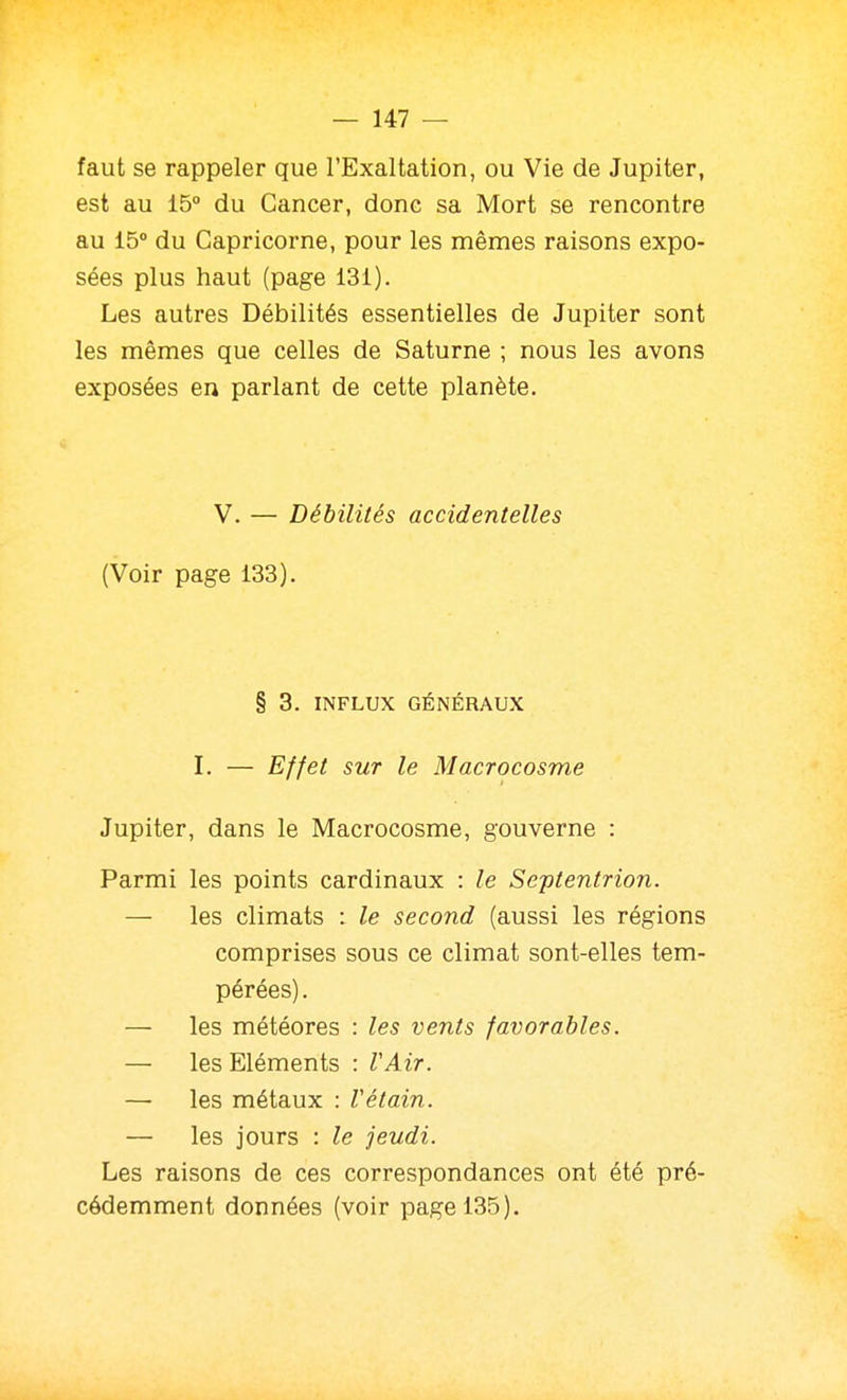 faut se rappeler que l'Exaltation, ou Vie de Jupiter, est au 15° du Cancer, donc sa Mort se rencontre au 15° du Capricorne, pour les mêmes raisons expo- sées plus haut (page 131). Les autres Débilités essentielles de Jupiter sont les mêmes que celles de Saturne ; nous les avons exposées en parlant de cette planète. V. — Débilités accidentelles (Voir page 133). § 3. INFLUX GÉNÉRAUX I. — Effet sur le Macrocosme Jupiter, dans le Macrocosme, gouverne : Parmi les points cardinaux : le Septentrion. — les climats : le second (aussi les régions comprises sous ce climat sont-elles tem- pérées). — les météores : les vents favorables. — les Eléments : VAir. — les métaux : Vétain. — les jours : le jeudi. Les raisons de ces correspondances ont été pré- cédemment données (voir page 135).