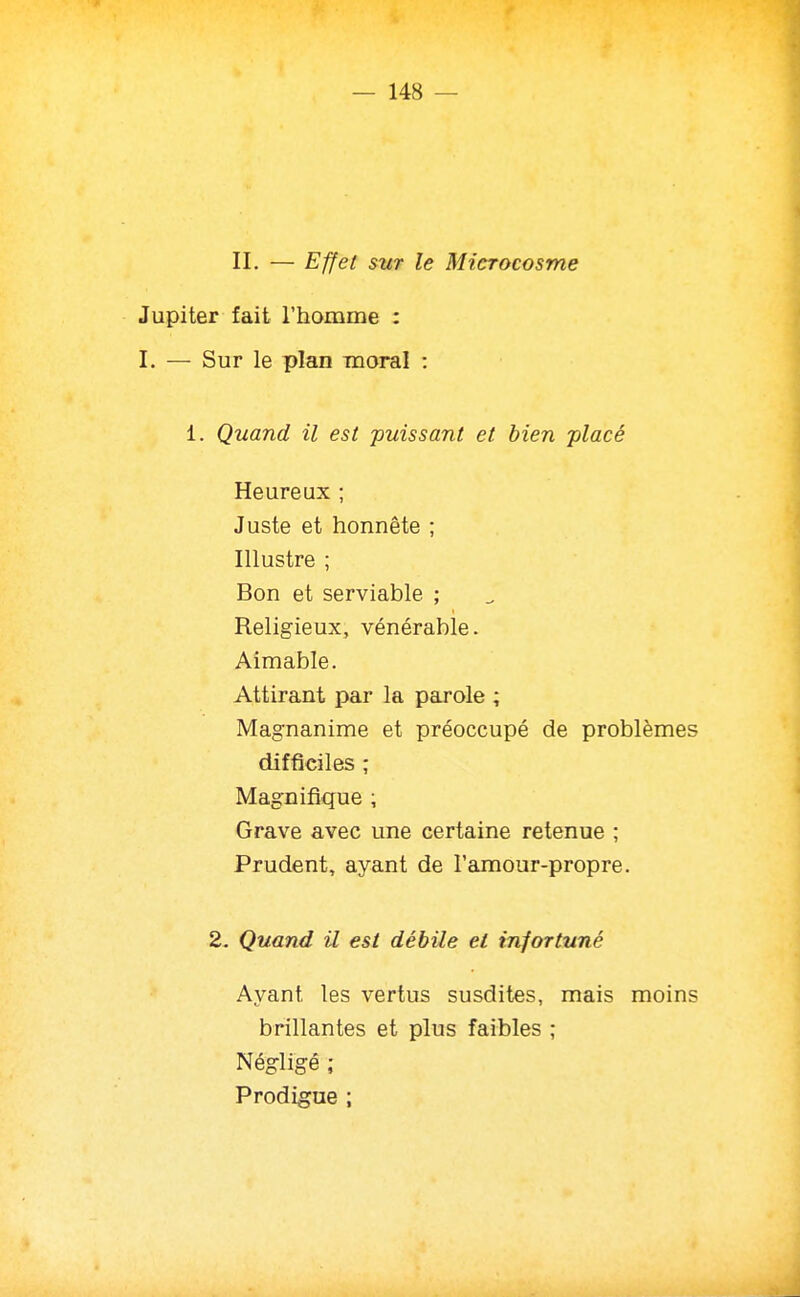 II. — Effet sur le Microcosme Jupiter fait l'homme : I. — Sur le plan moral : 1. Quand il est puissant et bien -placé Heureux ; Juste et honnête ; Illustre ; Bon et serviable ; Religieux, vénérable. Aimable. Attirant par la parole ; Magnanime et préoccupé de problèmes difficiles ; Magnifique ; Grave avec une certaine retenue ; Prudent, ayant de l'amour-propre. 2. Quand il est débile et infortuné Ayant les vertus susdites, mais moins brillantes et plus faibles ; Négligé ; Prodigue ;