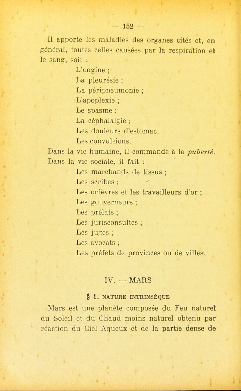 Il apporte les maladies des organes cités et, en général, toutes celles causées par la respiration et le sang, soit : L'angine ; La pleurésie ; La péripneumonie ; L'apoplexie ; Le spasme ; La céphalalgie ; Les douleurs d'estomac. Les convulsions. Dans la vie humaine, il commande à la -pubené. Dans la vie sociale, il fait : Les marchands de tissus ; Les scribes ; Les orfèvres et les travailleurs d'or ; Les gouverneurs ; Les prélats ; Les jurisconsultes ; Les juges ; Les avocats ; Les préfets de provinces ou de villes. IV. — MARS § 1. NATURE INTRINSÈQUE Mars est une planète composée du Feu naturel du Soleil et du Chaud moins naturel obtenu par réaction du Ciel Aqueux et de la partie dense de