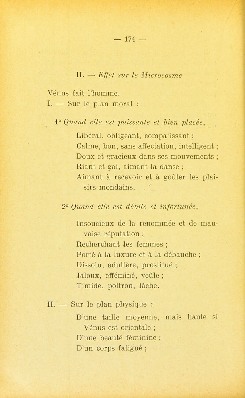 II. — Effet sur le Microcosme Vénus fait l'homme. I. — Sur le plan moral : 1° Quand elle est puissante et bien -placée. Libéral, obligeant, compatissant ; Calme, bon, sans affectation, intelligent ; Doux et gracieux dans ses mouvements ; Riant et gai, aimant la danse ; Aimant à recevoir et à goûter les plai- sirs mondains. 2° Quand elle est débile et infortunée, Insoucieux de la renommée et de mau- vaise réputation ; Recherchant -les femmes ; Porté à la luxure et à la débauche ; Dissolu, adultère, prostitué ; Jaloux, efféminé, veûle ; Timide, poltron, lâche. II. — Sur le plan physique : D'une taille moyenne, mais haute si Vénus est orientale ; D'une beauté féminine ; D'un corps fatigué ;