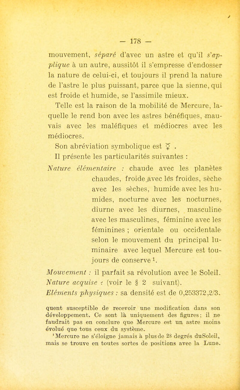 mouvement, séparé d'avec un astre et qu'il s'ap- plique à un autre, aussitôt il s'empresse d'endosser la nature de celui-ci, et toujours il prend la nature de l'astre le plus puissant, parce que la sienne, qui est froide et humide, se l'assimile mieux. Telle est la raison de la mobilité de Mercure, la- quelle le rend bon avec les astres bénéfiques, mau- vais avec les maléfiques et médiocres avec les médiocres. Son abréviation symbolique est ^ . Il présente les particularités suivantes : 'Nature élémentaire : chaude avec les planètes chaudes, froide_avec lés froides, sèche avec les sèches, humide avec les hu- mides, nocturne avec les nocturnes, diurne avec les diurnes, masculine avec les masculines, féminine avec les féminines ; orientale ou occidentale selon le mouvement du principal lu- minaire avec lequel Mercure est tou- jours de conserve 1. Mouvement : il parfait sa révolution avec le Soleil. Nature acquise ■: (voir le § 2 suivant). Eléments physiques : sa densité est de 0,253372,2/3. quent susceptible de recevoir une modification dans son développement. Ce sont là uniquement des figures ; il ne faudrait pas en conclure que Mercure est un astre moins évolué que tous ceux du système. 'Mercure ne s'éloigne iamais à plus de 28 degrés duSoleil, mais se trouve en toutes sortes de positions avec la Lune.