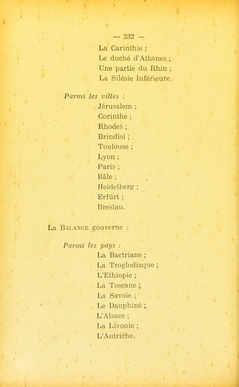 La Carinthie ; Le duché d'Athènes ; Une partie du Rhin ; La Silésie Inférieure. Parmi les villes : Jérusalem ; Corinthe ; Rhodes ; Brindisi ; Toulouse ; Lyon ; Paris ; Bâle ; Heidelberg ; Erfûrt ; Breslau. La Balance gouverne : Parmi les -pays : La Bactriane ; La Troglodiaque ; L'Ethiopie ; La Toscane ; La Savoie ; Le Dauphiné ; L'Alsace ; La Livonie ; L'Autriche.