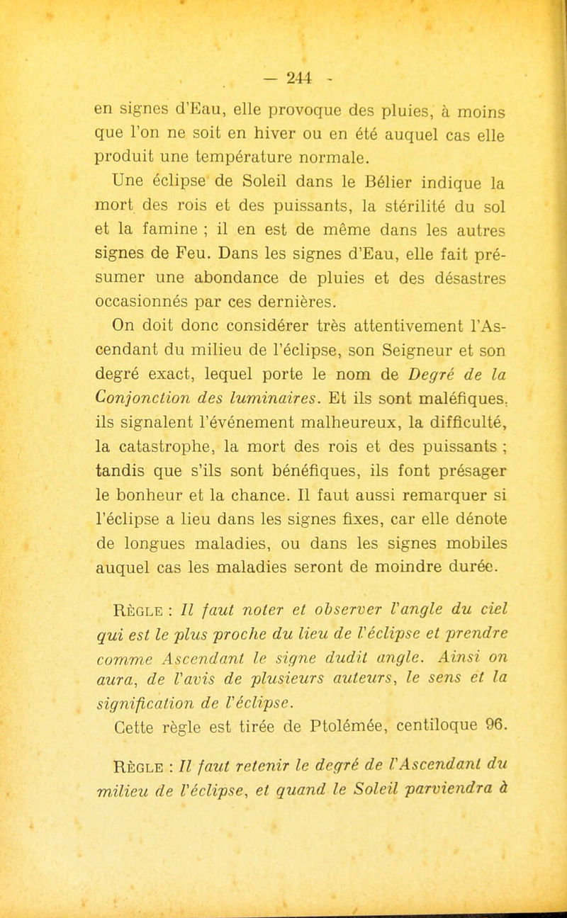 en signes d'Eau, elle provoque des pluies, à moins que l'on ne soit en hiver ou en été auquel cas elle produit une température normale. Une éclipse de Soleil dans le Bélier indique la mort des rois et des puissants, la stérilité du sol et la famine ; il en est de même dans les autres signes de Feu. Dans les signes d'Eau, elle fait pré- sumer une abondance de pluies et des désastres occasionnés par ces dernières. On doit donc considérer très attentivement l'As- cendant du milieu de l'éclipsé, son Seigneur et son degré exact, lequel porte le nom de Degré de la Conjonction des luminaires. Et ils sont maléfiques, ils signalent l'événement malheureux, la difficulté, la catastrophe, la mort des rois et des puissants ; tandis que s'ils sont bénéfiques, ils font présager le bonheur et la chance. Il faut aussi remarquer si l'éclipsé a lieu dans les signes fixes, car elle dénote de longues maladies, ou dans les signes mobiles auquel cas les maladies seront de moindre durée. RÈGLE : Il faut noter et observer l'angle du ciel qui est le plus proche du lieu de Véclipse et prendre com,me Ascendant le signe dudit angle. Ainsi on aura, de Vavis de plusieurs auteurs, le sens et la signification de Véclipse. Cette règle est tirée de Ptolémée, centiloque 96. RÈGLE : Il faut retenir le degré de VAscendant du milieu de Véclipse, et quand le Soleil parviendra à