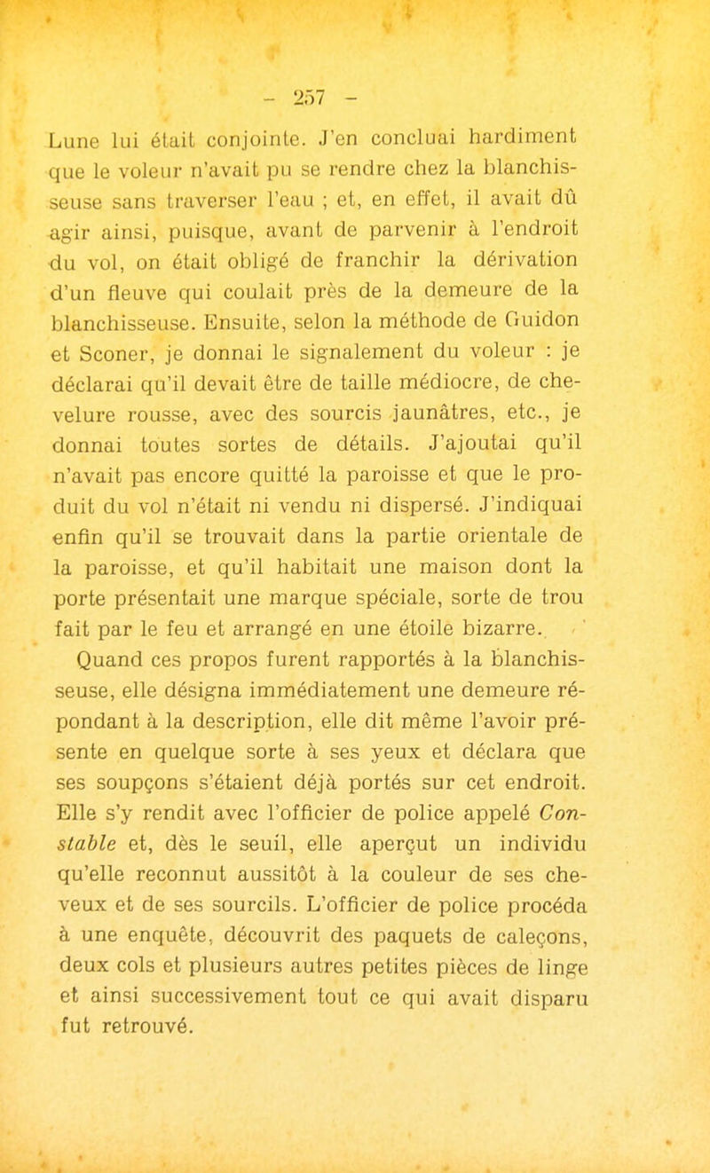 Lune lui était conjointe. J'en concluai hardiment que le voleur n'avait pu se rendre chez la blanchis- seuse sans traverser l'eau ; et, en effet, il avait dû agir ainsi, puisque, avant de parvenir à l'endroit •du vol, on était obligé de franchir la dérivation d'un fleuve qui coulait près de la denneure de la blanchisseuse. Ensuite, selon la méthode de Guidon et Sconer, je donnai le signalement du voleur : je déclarai qu'il devait être de taille médiocre, de che- velure rousse, avec des sourcis jaunâtres, etc., je donnai toutes sortes de détails. J'ajoutai qu'il n'avait pas encore quitté la paroisse et que le pro- duit du vol n'était ni vendu ni dispersé. J'indiquai enfin qu'il se trouvait dans la partie orientale de la paroisse, et qu'il habitait une maison dont la porte présentait une marque spéciale, sorte de trou fait par le feu et arrangé en une étoile bizarre. Quand ces propos furent rapportés à la blanchis- seuse, elle désigna immédiatement une demeure ré- pondant à la description, elle dit même l'avoir pré- sente en quelque sorte à ses yeux et déclara que ses soupçons s'étaient déjà portés sur cet endroit. Elle s'y rendit avec l'officier de police appelé Con- stable et, dès le seuil, elle aperçut un individu qu'elle reconnut aussitôt à la couleur de ses che- veux et de ses sourcils. L'officier de police procéda à une enquête, découvrit des paquets de caleçons, deux cols et plusieurs autres petites pièces de linge et ainsi successivement tout ce qui avait disparu fut retrouvé.