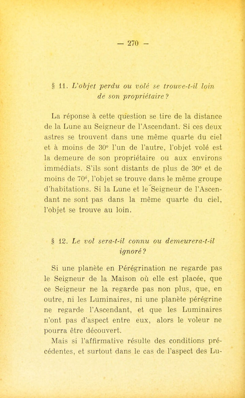 de son propriétaire ? La réponse à cette question se tire de la distance de la Lune au Seigneur de l'Ascendant. Si ces deux astres se trouvent dans une même quarte du ciel et à moins de 30° l'un de l'autre, l'objet volé est la demeure de son propriétaire ou aux environs immédiats. S'ils sont distants de plus de 30° et de moins de 70°, l'objet se trouve dans le même groupe d'habitations. Si la Lune et le Seigneur de l'Ascen- dant ne sont pas dans la même quarte du ciel, l'objet se trouve au loin. § 12. Le vol sera-t-il connu ou demeurera-t-il ignoré 7 Si une planète en Pérégrination ne regarde pas le Seigneur de la Maison où elle est placée, que ce Seigneur ne la regarde pas non plus, que, en outre, ni les Luminaires, ni une planète pérégrine ne regarde l'Ascendant, et que les Luminaires n'ont pas d'aspect entre eux, alors le voleur ne pourra être découvert. Mais si l'affirmative résulte des conditions pré- cédentes, et surtout dans le cas de l'aspect des Lu-