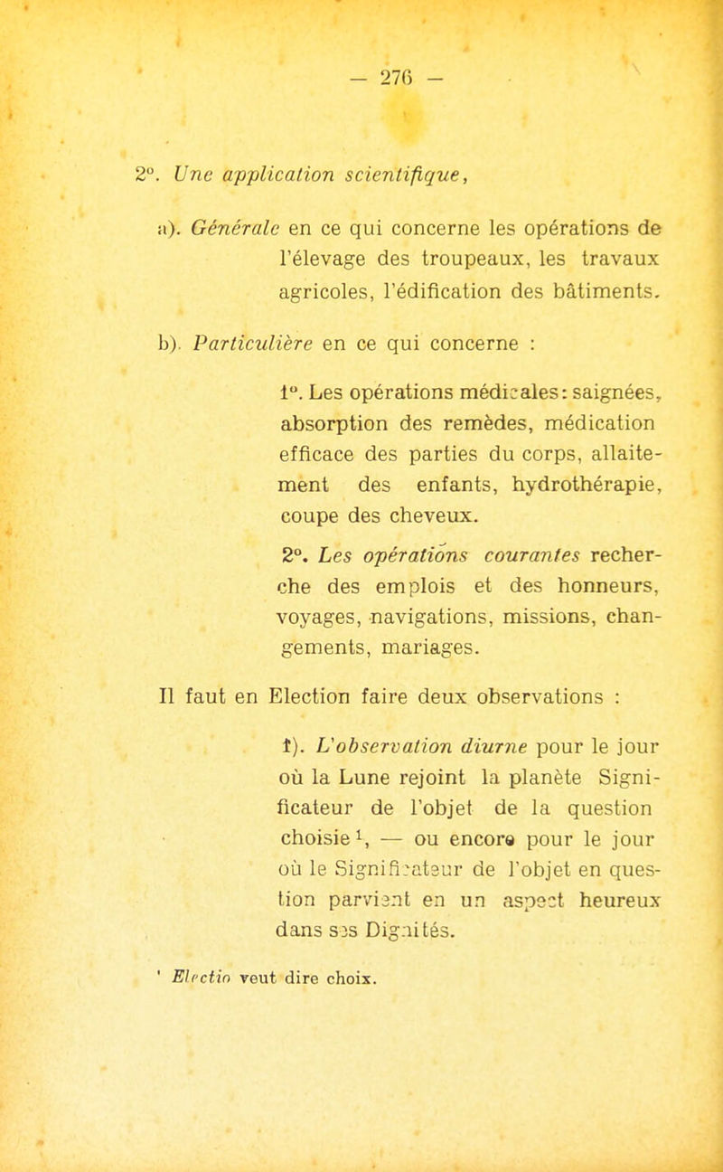 I - 27G - 2. Une application scientifique, Générale en ce qui concerne les opérations de l'élevage des troupeaux, les travaux agricoles, l'édification des bâtiments. b). Particulière en ce qui concerne : 1. Les opérations médicales: saignées, absorption des remèdes, médication efficace des parties du corps, allaite- ment des enfants, hydrothérapie, coupe des cheveux. 2°. Les opérations courantes recher- che des emplois et des honneurs, voyages, navigations, missions, chan- gements, mariages. Il faut en Election faire deux observations : f). L'observation diurne pour le jour où la Lune rejoint la planète Signi- ficateur de l'objet de la question choisie — ou encore pour le jour où le Signifi:at3ur de l'objet en ques- tion parviant en un aspect heureux dans S3S Dignités. ' Elf'ctin veut dire choix.