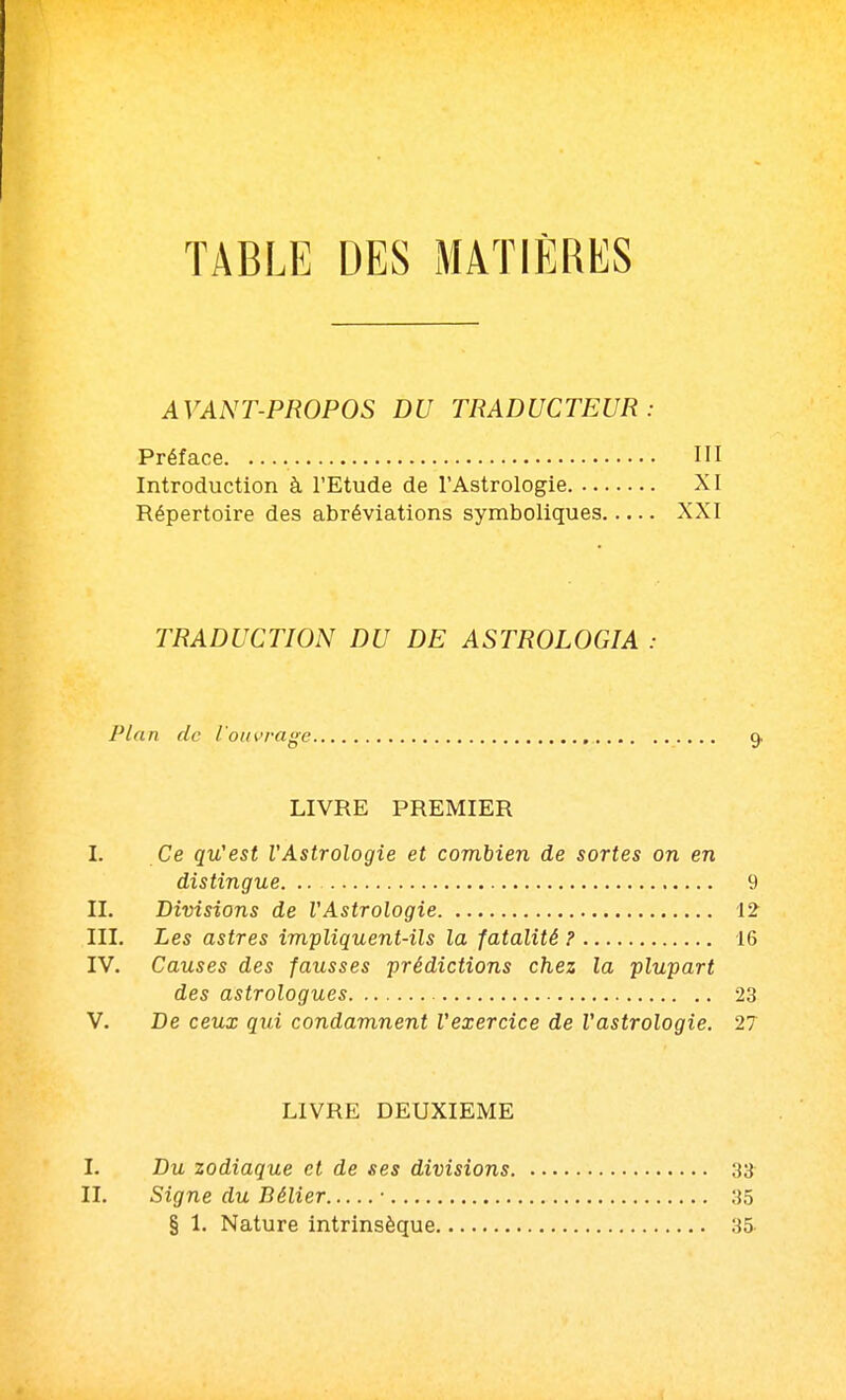 TABLE DES MATIÈRES AVANT-PROPOS DU TRADUCTEUR: Préface HI Introduction à l'Etude de l'Astrologie XI Répertoire des abréviations symboliques XXI TRADUCTION DU DE ASTROLOGIA : Plan de l'ouvrage 9. LIVRE PREMIER I. Ce qu'est l'Astrologie et combien de sortes on en distingue. .. 9 II. Divisions de VAstrologie 12 III. Les astres impliquent-ils la fatalité ? 16 IV. Causes des fausses prédictions chez la plupart des astrologues 23 V. De ceux qui condamnent l'exercice de l'astrologie. 27 LIVRE DEUXIEME I. Du zodiaque et de ses divisions ;{3 II. Signe du Bélier • 35