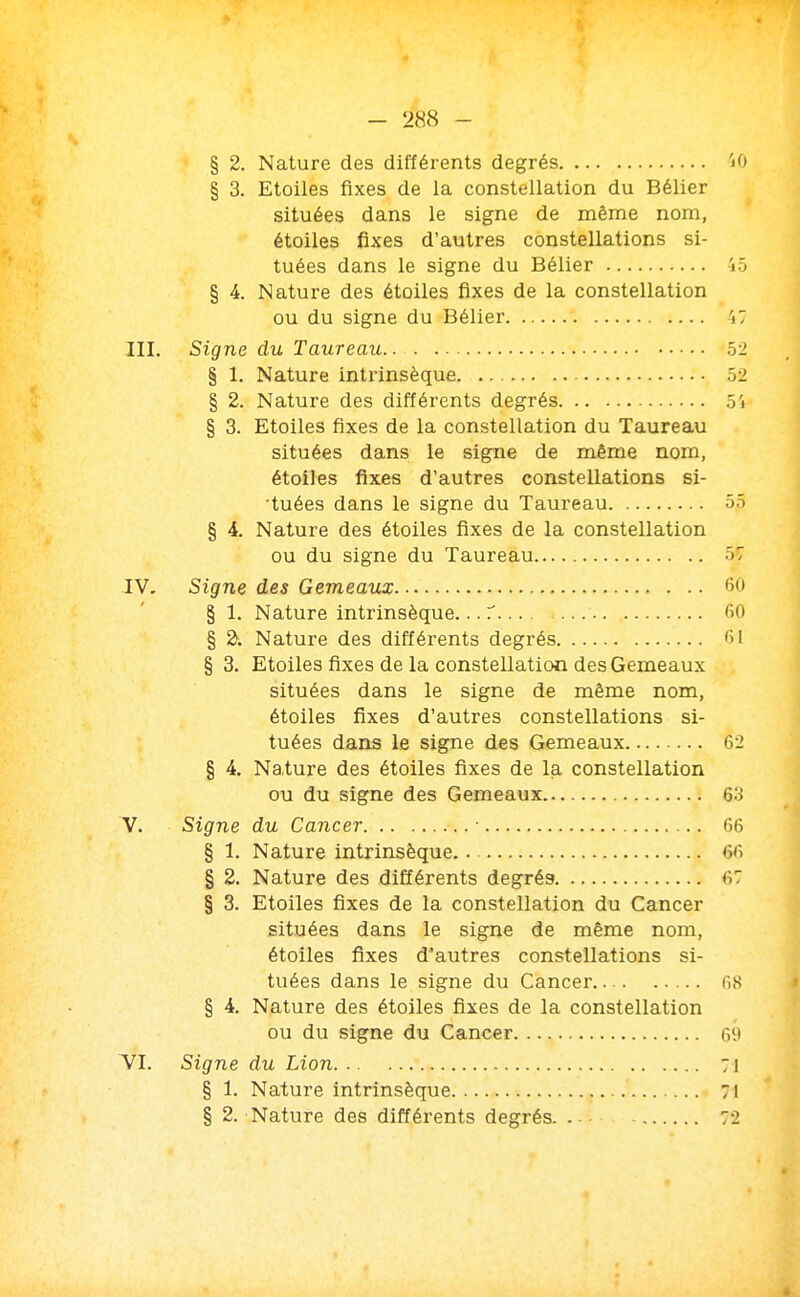 § 2. Nature des différents degrés 'jO § 3. Etoiles fixes de la constellation du Bélier situées dans le signe de même nom, étoiles fixes d'autres constellations si- tuées dans le signe du Bélier 45 § 4. Nature des étoiles fixes de la constellation ou du signe du Bélier i7 III. Signe du Taureau 52 § 1. Nature intrinsèque 52 § 2. Nature des différents degrés 5i § 3. Etoiles fixes de la constellation du Taureau situées dans le signe de même nom, étoiles fixes d'autres constellations si- ■tuées dans le signe du Taureau 55 § 4. Nature des étoiles fixes de la constellation ou du signe du Taureau 57 IV. Signe des Gémeaux 60 § 1. Nature intrinsèque... T 60 § ^. Nature des difféi'ents degrés 61 § 3. Etoiles fixes de la constellation des Gémeaux situées dans le signe de même nom, étoiles fixes d'autres constellations si- tuées dans le signe des Gémeaux 62 § 4. Nature des étoiles fixes de la constellation ou du signe des Gémeaux 63 V. Signe du Cancer ■ 66 § 1. Nature intrinsèque 66 § 2. Nature des différents degrés 67 § 3. Etoiles fixes de la constellation du Cancer situées dans le signe de même nom, étoiles fixes d'autres constellations si- tuées dans le signe du Cancer 68 § 4. Nature des étoiles fixes de la constellation ou du signe du Cancer Gi> TI. Signe du Lion 71 § 1. Nature intrinsèque : 71 § 2. Nature des différents degrés 72