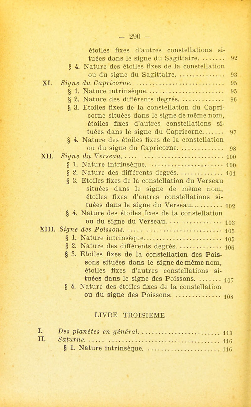 étoiles fixes d'autres constellations si- tuées dans le signe du Sagittaire 92 § 4. Nature des étoiles fixes de la constellation ou du signe du Sagittaire 9:j XI. Signe du Capricorne 95 § 1. Nature intrinsèque 95 § 2. Nature des différents degrés 96 § 3. Etoiles fixes de la constellation du Capri- corne situées dans le signe de même nom, étoiles fixes d'autres constellations si- tuées dans le signe du Capricorne 97 § 4. Nature des étoiles fixes de la constellation ou du signe du Capricorne 98 XII. Signe du Verseau 100 § 1. Nature intrinsèque 100 § 2. Nature des différents degrés loi § 3. Etoiles fixes de la constellation du Verseau situées dans le signe de même nom, étoiles fixes d'autres constellations si- tuées dans le signe du Verseau 102 § 4. Nature des étoiles fixes de la constellation ou du signe du Verseau 103 XIII. Signe des Poissons 105 § 1. Nature intrinsèque 105 § 2. Nature des différents degrés 106 § 3. Etoiles fixes de la constellation des Pois- sons situées dans le signe de même nom, étoiles fixes d'autres constellations si- tuées dans le signe des Poissons § 4. Nature des étoiles fixes de la constellation ou du signe des Poissons LIVRE TROISIEME I. Des planètes en général. . II. Saturne § 1. Nature intrinsèque. 113 116 116