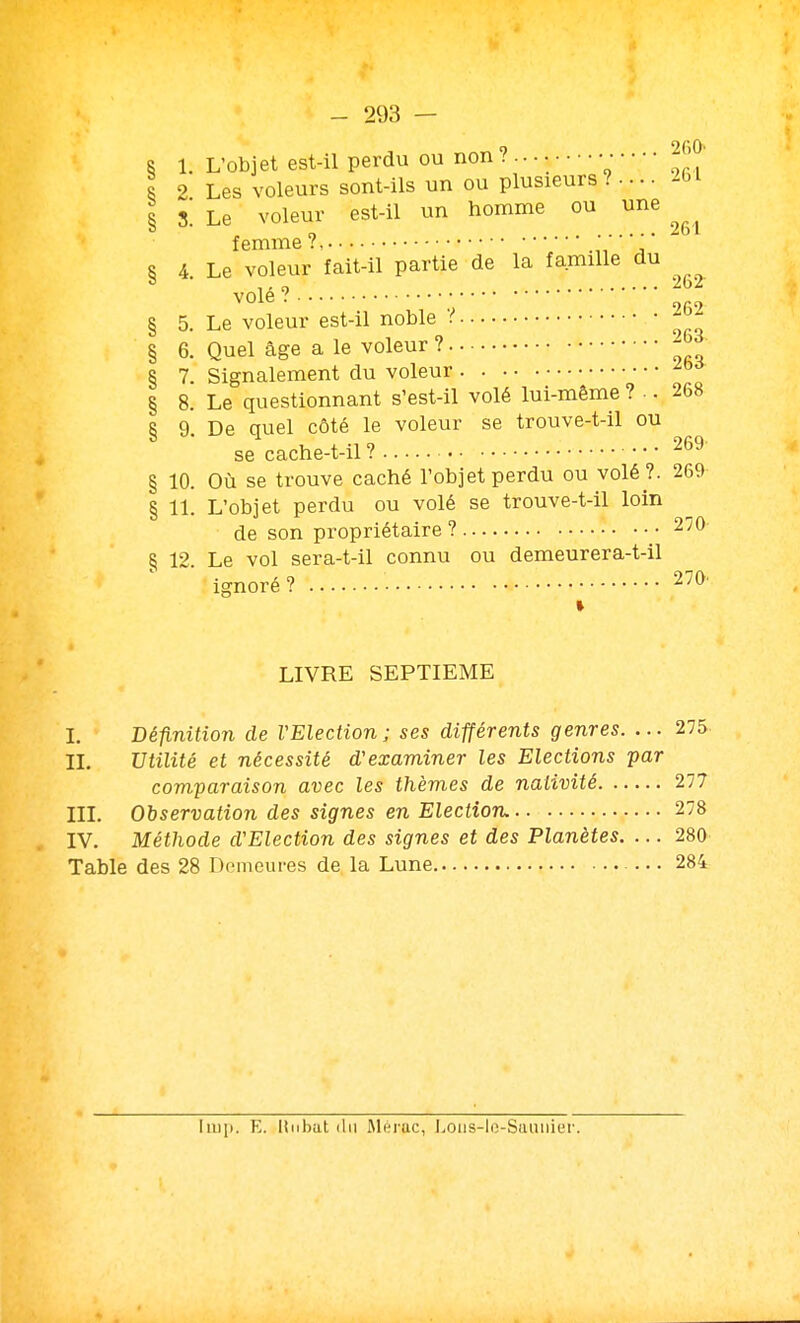 8 1. L'Objet est-il perdu ou non ? ... • • • • • • ^JJO' R 2 Les voleurs sont-ils un ou plusieurs ? • • • • -bl R S Le voleur est-il un homme ou une ° - n ^bl femme? ' .,, ^ § 4. Le voleur fait-il partie de la famille du volé? § 5. Le voleur est-il noble V - - § 6. Quel âge a le voleur ? 8 7. Signalement du voleur § 8. Le questionnant s'est-il volé lui-même ?.. 268 § 9. De quel côté le voleur se trouve-t-il ou se cache-t-il ? 269 § 10. Où se trouve caché l'objet perdu ou volé ?. 269 § 11. L'objet perdu ou volé se trouve-t-il loin de son propriétaire ? 270 § 12. Le vol sera-t-il connu ou demeurera-t-il ignoré ? 270' » LIVRE SEPTIEME L Bépiition de VElection ; ses différents genres. ... 275 II. Utilité et nécessité d'examiner les Elections par comparaison avec les thèmes de nativité 277 III. Observation des signes en Election, 278 IV. Méthode d'Election des signes et des Planètes, ... 280 Table des 28 Demeures de la Lune 284 liu]). E. linbat (lu Rléruc, l.oiis-lo-Siuiiiiei'