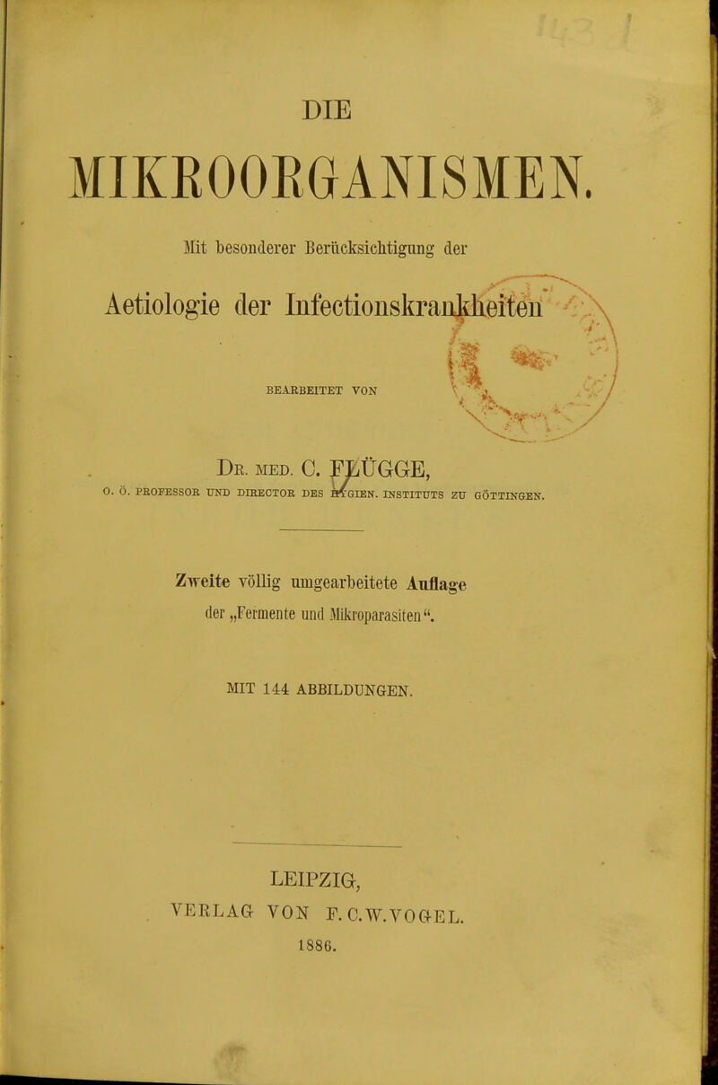 DIE MIKEOORGANISMEN. Mit besonderer Berücksichtigung der f.- Aetiologie der Infectionskraiikheiten BEARBEITET VON \ .j A( Dr. med. C. FLÜGGE, O. Ö. PROFESSOR UND DHIEOTOR DES HTCIEN. INSTITUTS ZU GÜTTINGEN. Zweite völlig umgearbeitete Auflage der „Fermente und Mikroparasiten. MIT 144 ABBILDUNGEN. LEIPZIG, VEELAGr VON F. C.W.VOGEL, 1886.