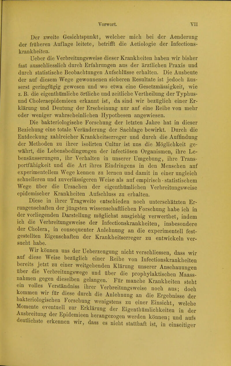 Der zweite Gesichtspunkt, welcher mich bei der Aenderung der früheren Auflage leitete, betrifft die Aetiologie der Infections- krankheiten. Ueber die Verbreitungsweise dieser Krankheiten haben wir bisher fast ausschliesslich durch Erfahrungen aus der ärztlichen Praxis und durch statistische Beobachtungen Aufschlüsse erhalten. Die Ausbeute der auf diesem Wege gewonnenen sicheren Resultate ist jedoch äus- serst geringfügig gewesen und wo etwa eine Gesetzmässigkeit, wie z. B. die eigenthümliche örtliche und zeitliche Vertheilung der Typhus- und Choleraepidemieen erkannt ist, da sind wir bezüglich einer Er- klärung und Deutung der Erscheinung nur auf eine Reihe von mehr oder weniger wahrscheinlichen Hypothesen angewiesen. Die bakteriologische Forschung der letzten Jahre hat in dieser Beziehung eine totale Veränderung der Sachlage bewirkt. Durch die Entdeckung zahlreicher Krankheitserreger und durch die Auffindung der Methoden zu ihrer isolirten Cultur ist uns die Möglichkeit ge- währt, die Lebensbedingungen der infectiösen Organismen, ihre Le- bensäusserungen, ihr Verhalten in unserer Umgebung, ihre Trans- portfähigkeit und die Art ihres Eindringens in den Menschen auf experimentellem Wege kennen zu lernen und damit in einer ungleich schnelleren und zuverlässigeren Weise als auf empirisch - statistischem Wege über die Ursachen der eigenthümlichen Verbreitungsweise epidemischer Krankheiten Aufschluss zu erhalten. Diese in ihrer Tragweite entschieden noch unterschätzten Er- rungenschaften der jüngsten wissenschaftlichen Forschung habe ich in der vorliegenden Darstellung möglichst ausgiebig verwerthet, indem ich die Verbreitungsweise der Infectionskrankheiten, insbesondere der Cholera, in consequenter Anlehnung an die experimentell fest- gestellten Eigenschaften der Krankheitserreger zu entwickeln ver- sucht habe. Wir können uns der Ueberzeugung nicht verschliessen, dass wir auf diese Weise bezüglich einer Reihe von Infectionskrankheiten bereits jetzt zu einer weitgehenden Klärung unserer Anschauungen über die Verbreitungswege und über die prophylaktischen Mass- nahmen gegen dieselben gelangen. Für manche Krankheiten steht ein volles Verständniss ihrer Verbreitungsweise noch aus; doch kommen wir für diese durch die Anlehnung an die Ergebnisse der bakteriologischen Forschung wenigstens zu einer Einsicht, welche Momente eventuell zur Erklärung der Eigenthümlichkeiten in der Ausbreitung der Epidemieen herangezogen werden können; und aufs deutlichste erkennen wir, dass es nicht statthaft ist, in einseitiger