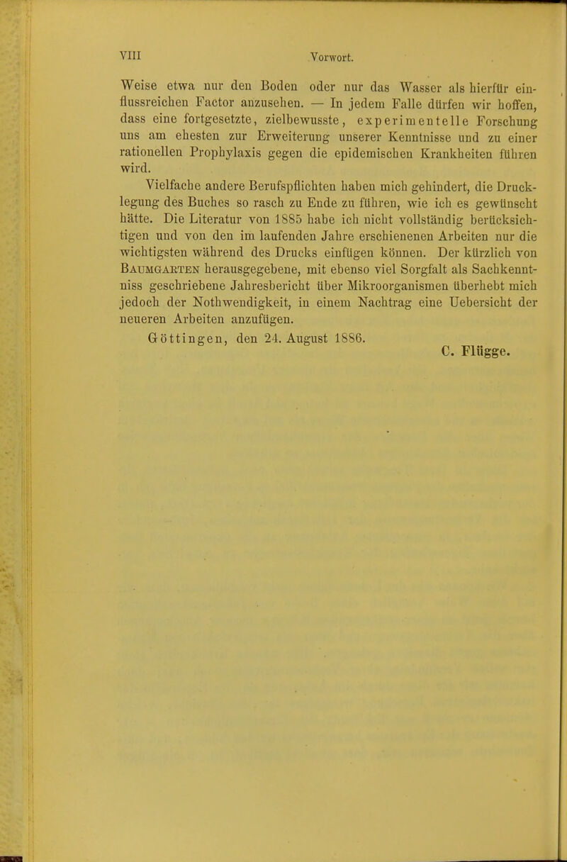 Weise etwa nur den Boden oder nur das Wasser als hierfür ein- flussreichen Factor anzusehen. — In jedem Falle dürfen wir hoffen, dass eine fortgesetzte, zielbewusste, experimentelle Forschung uns am ehesten zur Erweiterung unserer Kenntnisse und zu einer rationellen Prophylaxis gegen die epidemischen Krankheiten führen wird. Vielfache andere Berufspflichten haben mich gehindert, die Druck- legung des Buches so rasch zu Ende zu führen, wie ich es gewünscht hätte. Die Literatur von 1885 habe ich nicht vollständig berücksich- tigen und von den im laufenden Jahre erschienenen Arbeiten nur die wichtigsten während des Drucks einfügen können. Der kürzlich von Baumgaeten herausgegebene, mit ebenso viel Sorgfalt als Sachkennt- niss geschriebene Jahresbericht über Mikroorganismen überhebt mich jedoch der Notwendigkeit, in einem Nachtrag eine Uebersicht der neueren Arbeiten anzufügen. Göttingen, den 24. August 1886. C. Flügge.