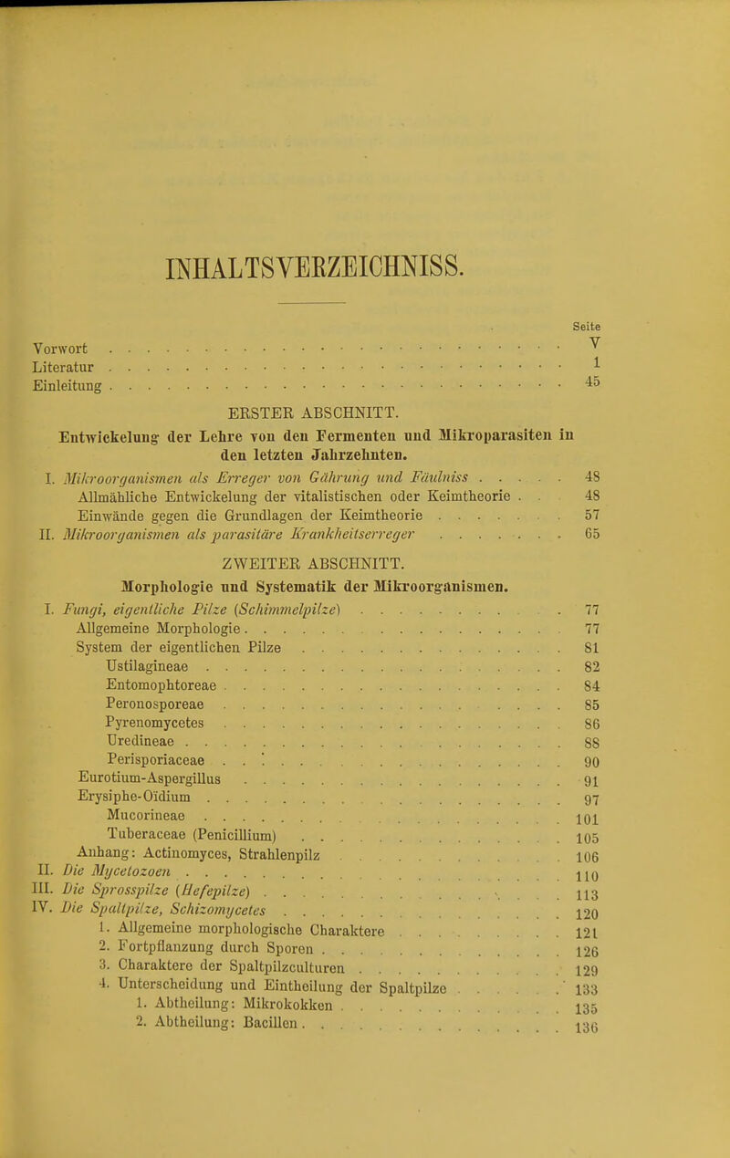 IMALTSVEKZEICMISS. Seite Vorwort ^ Literatur : • * Einleitung 45 ERSTER ABSCHNITT. Entwickeluug der Lehre von den Fermenten und Mikroparasiten in den letzten Jahrzehnten. I. Mikroorganismen als Erreger von Gährnng und Fünlniss 48 Allmähliche Entwickelung der vitalistischen oder Keimtheorie . . 48 Einwände gegen die Grundlagen der Keimtheorie 57 II. Mikroorganismen als parasitäre Krankheitserreger 65 ZWEITER ABSCHNITT. Morphologie und Systematik der Mikroorganismen. I. Fungi, eigentliche Pilze (Schimmelpilze) 77 Allgemeine Morphologie 77 System der eigentlichen Pilze 81 Ustilagineae 82 Entomophtoreae 84 Perouosporeae 85 Pyrenomycetes 86 Uredineae 88 Perisporiaceae . . '. 90 Eurotium-Aspergillus 91 Erysiphe-O'idium 97 Mucorineae (. 101 Tuberaceae (Penicillium) 105 Anhang: Actinomyces, Strahlenpilz 106 II. Die Mycelozoen HO III. Die Sprosspilze (Hefepilze) » H3 IV. Die Spaltpilze, Schizomycetes 120 1. Allgemeine morphologische Charaktere 121 2. Fortpflanzung durch Sporen 126 3. Charaktere der Spaltpilzculturen 129 4. Unterscheidung und Eintheilung der Spaltpilze 133 1. Abtheilung: Mikrokokken 135 2. Abtheilung: Bacillen