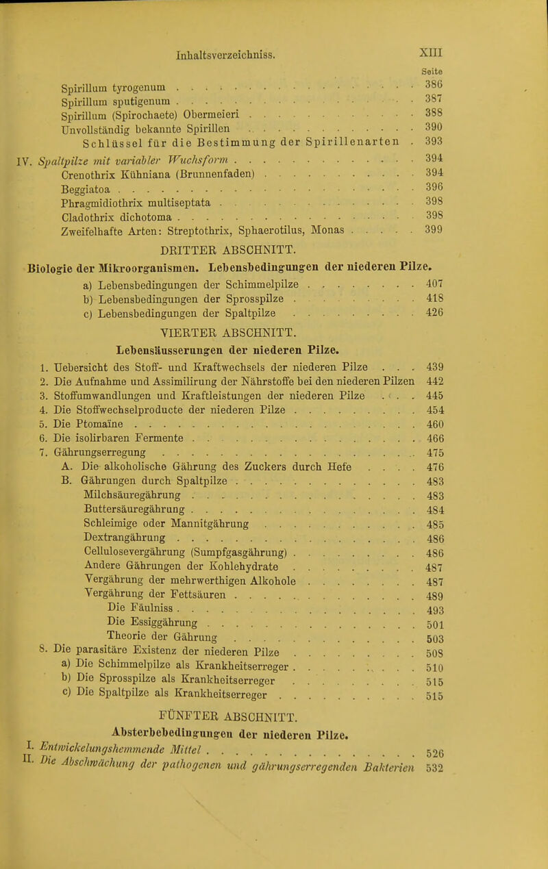 Seite Spirillum tyrogenum 386 Spirillum sputigcnum • • 387 Spirillum (Spirochaete) Obermeieri 388 Unvollständig bekannte Spirillen 390 Schlüssel für die Bestimmung der Spirillenarten . 393 IV. Spaltpilze mit variabler Wuchsform 394 Crenothrix Kühniana (Bnmnenfaden) 394 Beggiatoa 396 Phragmidiothrix multiseptata 398 Cladothrix dichotoma 398 Zweifelhafte Arten: Streptothrix, Sphaerotilus, Monas 399 DRITTER ABSCHNITT. Biologie der Mikroorganismen. Lebensbedingungen der niederen Pilze. a) Lebensbedingungen der Schimmelpilze 407 b) Lebensbedingungen der Sprosspilze . . 418 c) Lebensbedingungen der Spaltpilze 426 VIERTER ABSCHNITT. Lebensäusserungen der niederen Pilze. 1. Uebersicht des Stoff- und Kraftwechsels der niederen Pilze . . . 439 2. Die Aufnahme und Assimilirung der Nährstoffe bei den niederen Pilzen 442 3. Stoffumwandlungen und Kraftleistungen der niederen Pilze . . . 445 4. Die Stoffwechselproducte der niederen Pilze 454 5. Die Ptomaine 460 6. Die isolirbaren Fermente 466 7. Gährungserregung 475 A. Die alkoholische Gährung des Zuckers durch Hefe .... 476 B. Gährungen durch Spaltpilze 483 Milchsäuregährung 483 Buttersäuregährung 484 Schleimige oder Mannitgährung 485 Dextrangährung 486 Cellulosevergährung (Sumpfgasgährung) 486 Andere Gährungen der Kohlehydrate 487 Vergährung der mehrwerthigen Alkohole 487 Vergährung der Fettsäuren 489 Die Fäulniss 493 Die Essiggährung 501 Theorie der Gährung 503 8. Die parasitäre Existenz der niederen Pilze 508 a) Die Schimmelpilze als Krankheitserreger 510 b) Die Sprosspilze als Krankheitserreger 515 c) Die Spaltpilze als Krankheitserreger 515 FÜNFTER ABSCHNITT. Absterbebedinguugen der niederen Pilze. I. Entwickelungshemmende Mittel 52g H. Die Abschwächung der pathogenen und gährungserreg enden Bakterien 532