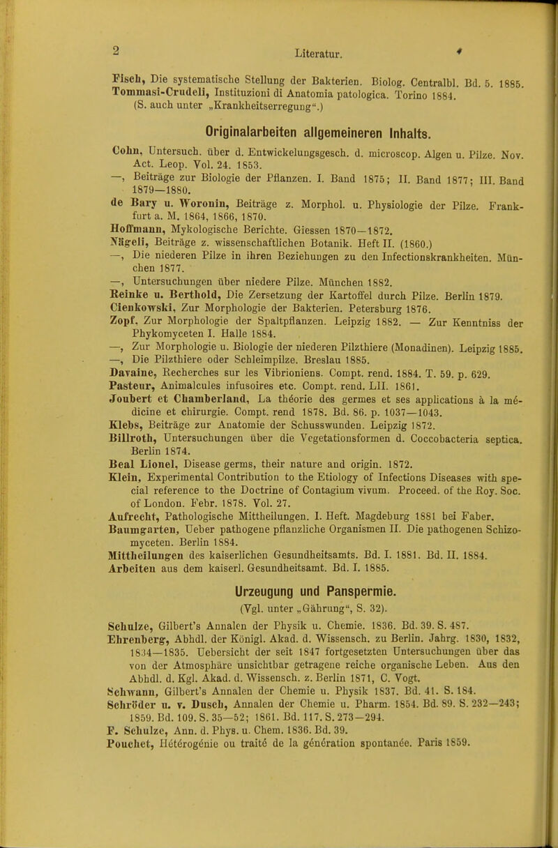 Fisch, Die systematische Stellung der Bakterien. Biolog. Centralbl. Bd. 5. 1885. Tommasi-Crudeli, Instituzioni di Anatomia patologica. Torino 1884. (S. auch unter „Krankheitserregung.) Originalarbeiten allgemeineren Inhalts. Cohn, Untersuch, über d. Entwickelungsgesch. d. microscop. Algen u. Pilze Nov. Act. Leop. Vol. 24. 1853. —, Beiträge zur Biologie der Pflanzen. I. Band 1875; II. Band 1877; III Band 1879—1880. de Bary u. Woronin, Beiträge z. Morphol. u. Physiologie der Pilze. Frank- furt a. M. 1864, 1866, 1870. HoA'manu, Mykologische Berichte. Giessen 1870—1872. Niig-eli, Beiträge z. wissenschaftlichen Botanik. Heft II. (1860.) —, Die niederen Pilze in ihren Beziehungen zu den Infectionskrankheiten. Mün- chen 1877. —, Untersuchungen über niedere Pilze. München 1882. Reinke u. Bertliold, Die Zersetzung der Kartoffel durch Pilze. Berlin 1879. Cienkowski, Zur Morphologie der Bakterien. Petersburg 1876. Zopf, Zur Morphologie der Spaltpflanzen. Leipzig 1882. — Zur Kenntniss der Phykomyceten I. Halle 1884. —, Zur Morphologie u. Biologie der niederen Pilzthiere (Monadinen). Leipzig 1885. —, Die Pilzthiere oder Schleimpilze. Breslau 1885. Davaiue, Recherches sur les Vibrioniens. Compt. rend. 1884. T. 59. p. 629. Paste ur, Animalcules infusoires etc. Compt. rend. LH. 1861. Joubert et Chaniberland, La thöorie des germes et ses applications ä la m£- dicine et Chirurgie. Compt. rend 1878. Bd. 86. p. 1037—1043. Klebs, Beiträge zur Anatomie der Schusswunden. Leipzig 1872. Billroth, Untersuchungen über die Vegetationsformen d. Coccobacteria septica. Berlin 1874. Beal Lionel, Disease germs, their nature and origin. 1872. Klein, Experimental Contribution to the Etiology of Infections Diseases with spe- cial reference to the Doctrine of Contagium vivum. Proceed. of the Boy. Soc. of London. Febr. 1878. Vol. 27. Aufrecht, Pathologische Mittheilungen. I. Heft. Magdeburg 1881 bei Faber. Baumgarten, Ueber pathogene pflanzliche Organismen II. Die pathogenen Schizo- myceten. Berlin 1884. Mittheilungen des kaiserlichen Gesundheitsamts. Bd. I. 1881. Bd. II. 1884. Arbeiten aus dem kaiserl. Gesundheitsamt. Bd. I. 1885. Urzeugung und Panspermie. (Vgl. unter „Gährung, S. 32). Schulze, Gilbert's Annalen der Physik u. Chemie. 1836. Bd. 39. S. 487. Ehrenberg-, Abhdl. der Königl. Akad. d. Wissensch, zu Berlin. Jahrg. 1830, 1832, 1834—1835. Uebersicht der seit 1847 fortgesetzten Untersuchungen über das von der Atmosphäre unsichtbar getragene reiche organische Leben. Aus den Abhdl. d. Kgl. Akad. d. Wissensch, z. Berlin 1871, C. Vogt. Schwann, Gilbert's Annalen der Chemie u. Physik 1S37. Bd. 41. S. 184. Schröder u. v. Dusch, Annalen der Chemie u. Pharm. 1854. Bd. 89. S. 232—243; 1859. Bd. 109. S. 35—52; 1861. Bd. 117. S. 273-294. F. Schulze, Ann. d. Phys. u. Chem. 1836. Bd. 39. Pouchet, Iletörog^nie ou traite de la g<Sneratiou spontanem. Paris 1859.