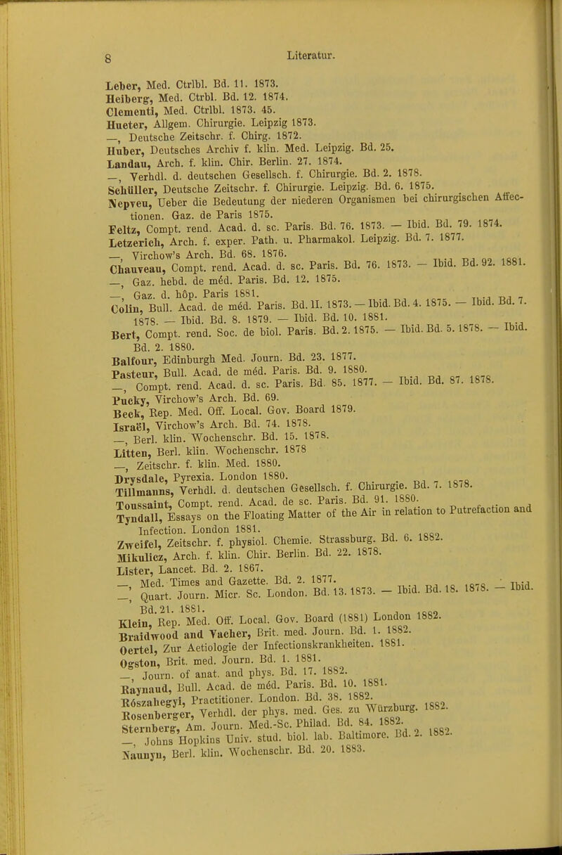 Leiber, Med. Ctrlbl. Bd. 11. 1873. Helberg, Med. Ctrbl. Bd. 12. 1874. Clementi, Med. Ctrlbl. 1873. 45. Hueter, AUgem. Chirurgie. Leipzig 1873. —, Deutsche Zeitschr. f. Chirg. 1872. Huber, Deutsches Archiv f. klin. Med. Leipzig. Bd. 25. Landau, Arch. f. klin. Chir. Berlin. 27. 1874. —, Verhdl. d. deutschen Gesellsch. f. Chirurgie. Bd. 2. 1878. Schüller, Deutsche Zeitschr. f. Chirurgie. Leipzig. Bd. 6. 1875. Nepveu, Ueber die Bedeutung der niederen Organismen bei chirurgischen Aüec- tionen. Gaz. de Paris 1875. Feltz, Compt. rend. Acad. d. sc. Paris. Bd. 76. 1873. - Ibid. Bd. 79. 1874. Letzerich, Arch. f. exper. Path. u. Pharmakol. Leipzig. Bd. 7. 1877. —, Virchow's Arch. Bd. 68. 1876. ChauTeau, Compt. rend. Acad. d. sc. Paris. Bd. 76. 1873. - Ibid. Bd. 92. 1881. —, Gaz. hebd. de med. Paris. Bd. 12. 1875. —', Gaz. d. höp. Paris 1881. Colin, Bull. Acad. de med. Paris. Bd. II. 1873. - Ibid. Bd. 4. 1875. - Ibid. Bd. 7. 1878. _ Ibid. Bd. 8. 1879. — Ibid. Bd. 10. 1881. Bert, Compt. rend. Soc. de biol. Paris. Bd. 2.1875. - Ibid. Bd. 5.18.8. - Ibid. Bd. 2. 1880. Balfour, Edinburgh Med. Journ. Bd. 23. 1877. Pasteur, Bull. Acad. de med. Paris. Bd. 9. 1880 _, Compt. rend. Acad. d. sc. Paris. Bd. 85. 1877. - Ibid. Bd. 87. 1878. Pucky, Virchow's Arch. Bd. 69. Beck, Rep. Med. Off. Local. Gov. Board 1879. Isra61, Virchow's Arch. Bd. 74. 1878. Herl. klin. Wochenschr. Bd. 15. 1878. Litten, Berk klin. Wochenschr. 1878 Zeitschr. f. klin. Med. 1880. Drvsdale, Pyrexia. London 1880. Tillmanns, Verhdl. d. deutschen Gesellsch. f. Chirurgie. Bd. 7. 1878. Toussaint, Compt. rend. Acad. de sc. Paris. Bd. 91. 1880. B-tty» on the Floating Matter of the Air in relation to Putrefacüon and Infection. London 1881. Zweifel, Zeitschr. f. physiol. Chemie. Strassburg. Bd. 6. 1882. Mikulicz, Arch. f. klin. Chir. Berlin. Bd. 22. 1878. Lister, Lancet. Bd. 2. 1867. _ Med. Times and Gazette. Bd. 2. 1877. ,o 107«  Thid Quart. Journ. Micr. Sc. London. Bd. 13. 1873. - Ibid. Bd. 18. 18.8. - Ibid. Bd.21. 1881. , ,000 Klein Rep. Med. Off. Local. Gov. Board (1881) London 1882. Braid'wood and Vacher, Brit. med. Journ. Bd. 1. 1882. Oertel, Zur Aetiologie der Infectionskrankheiten. 1881. Ogston, Brit. med. Journ. Bd. 1. 1881. _, Journ. of anat. and phys. Bd. 17. 1882. Raynaud, Bull. Acad. de meU Paris. Bd. 10. 1881. R^yahefrvi, Practitioner. London. Bd. 38. 1882. efger, Verhdl. der phys. med 1889~ Sternberg, Am. Journ. Med.-Sc. Philad. Bd. 84. 1882. - Johns Hopkins Univ. stud. biol. lab. Baltimore. Bd. 2. 1882. Naunyu, Berl. klin. Wochenschr. Bd. 20. 1883.