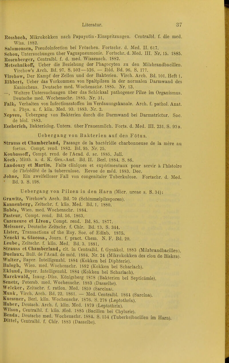 Rossbach, Mikrokokken nach Papayotin- Einspritzungen. Centralbl. f. die med. Wiss. 18S2. Saloinonsen, Pseudoinfection bei Fröschen. Fortschr. d. Med. II. 617. Schou, Untersuchungen über Vaguspneumonie. Fortschr. d. Med. III. Nr. 15. 1585. Rosenberger, Centralbl. f. d. med. Wissensch. 1882. Metschnikoff, üeber die Beziehung der Phagocyten zu den Milzbrandbacillen. Virchow's Arch. Bd. 97. S. 502 — 526. — Ibid. Bd. 96. S. 177. Virchow, Der Kampf der Zellen und der Bakterien. Virch. Arch. Bd. 101. Heft 1. Bibbert, Ueber das Vorkommen von Spaltpilzen in der normalen Darmwand des Kaninchens. Deutsche med. Wochenschr. 1885. Nr. 13. —, Weitere Untersuchungen über das Schicksal pathogener Pilze im Organismus. Deutsche med. Wochenschr. 1885. Nr. 31. Falk, Verhalten von Infectionsstoffen im Verdauungskanale. Arch. f. pathol. Anat. u. Phys. u. f. klin. Med. 93. 1883. Nr. 2. ffepven, Uebergang von Bakterien durch die Darmwand bei Darmstrictur. Soc. de biol. 1583. Escherich, Bakteriolog. Unters, über Frauenmilch. Forts, d. Med. III. 231. S. 93a. Uebergang von Bakterien auf den Fötus. Strauss et Chamberland, Passage de Ja bacteridie charbonneuse de la mere au foetus. Compt. rend. 18S2. Bd. 95. Nr. 25. Koubassoff, Compt. rend. de l'Acad. d. sc. 1885. Juli. Koch, Mitth. a. d. K. Ges.-Amt. Bd. II. Berl. 1884. S. 86. Landouzy et Martin, Faits cliniques et experimentaux pour servir ä l'histoire de l'he'redite de la tuberculose. Revue de med. 1883. Dec. Johne, Ein zweifelloser Fall von congenitaler Tuberkulose. Fortschr. d. Med. ' Bd. 3. S. 198. Uebergang von Pilzen in den Harn (Micr. ureae s. S. 3-1): Grawitz, Virchow's Arch. Bd. 70 (Schimmelpilzsporen). Kannenberg', Zeitschr. f. klin. Med. Bd. 1. 1880. Bahös, Wien. med. Wochenschr. 1884. Pasteur, Compt. rend. Bd. 56. 1863. Cazeneuve et Livon, Compt. rend. Bd. 85. 1877. Meissner, Deutsche Zeitschr. f. Chir. Bd. 13. S. 344. Lister, Transactions of the Roy. Soc. of Edinb. 1875. Nencki u. Giacosa, Journ. f. pract. Chem. N. F. Bd. 20. Leube, Zeitschr. f. klin. Med. Bd. 3. 1881. Stranss et Chamberland, cit. in Centralbl. f. Gynäkol. 1883 (Milzbrandbacillen). Duclaux, Bull, de l'Acad. de med. 1884. Nr. 24 (Mikrokokken des clou de Biskra) Walter, Bayer. Intelligenzbl. 1884 (Kokken bei Diphterie). Balogk, Wien. med. Wochenschr. 1582 (Kokken bei Scharlach). Eklund, Bayer. Intelligenzbl. 1884 (Kokken bei Scharlach). Marckwald, Inaug.-Diss. Königsberg 1878 (Bakterien bei Septicämie). Senetz, Petersb. med. Wochenschr. 1883 (Dasselbe). Welcker, Zeitschr. f. ration. Med. 1859 (Sarcina). Münk, Virch. Arch. Bd. 22. 1861. - Med. Centralbl. 1864 (Sarcina). Kuessner, Berl. klin. Wochenschr. 1876. S. 278 (Leptothrix). Huber, Deutsch. Arch. f. klin. Med. 1879 (Leptothrix). Wilson, Centralbl. f. klin. Med. 1885 (Bacillen bei Chylurie). Benda, Deutsche med. Wochenschr. 1884. S. 154 (Tuberkelbacillen im Harn) Jhttcl, Centralbl. f. Chir. 1553 (Dasselbe).