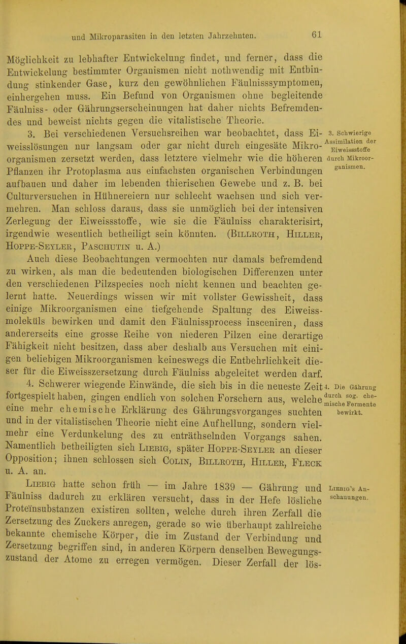 Möglichkeit zu lebhafter Entwickelung findet, und ferner, dass die Entwickelung bestimmter Organismen nicht nothwendig mit Entbin- dung stinkender Gase, kurz den gewöhnlichen Fäulnisssymptomen, einhergehen muss. Ein Befund von Organismen ohne begleitende Fäulniss- oder Gährungserscheinungen hat daher nichts Befremden- des und beweist nichts gegen die vitalistische Theorie. 3. Bei verschiedenen Versuchsreihen war beobachtet, dass Ei- s. schwierige weisslösungen nur langsam oder gar nicht durch eingesäte Mikro-AE^^toffe Organismen zersetzt werden, dass letztere vielmehr wie die höheren durch inkroor- Pflanzen ihr Protoplasma aus einfachsten organischen Verbindungen eanismen- aufbauen und daher im lebenden thierischen Gewebe und z. B. bei Culturversuchen in Hühnereiern nur schlecht wachsen und sich ver- mehren. Man schloss daraus, dass sie unmöglich bei der intensiven Zerlegung der Eiweissstoffe, wie sie die Fäulniss charakterisirt, irgendwie wesentlich betheiligt sein könnten. (Billroth, Hiller, Hoppe-Seyler , Paschutin u. A.) Auch diese Beobachtungen vermochten nur damals befremdend zu wirken, als man die bedeutenden biologischen Differenzen unter den verschiedenen Pilzspecies noch nicht kennen und beachten ge- lernt hatte. Neuerdings wissen wir mit vollster Gewissheit, dass einige Mikroorganismen eine tiefgehende Spaltung des Eiweiss- moleküls bewirken und damit den Fäulnissprocess insceniren, dass andererseits eine grosse Eeihe von niederen Pilzen eine derartige Fähigkeit nicht besitzen, dass aber deshalb aus Versuchen mit eini- gen beliebigen Mikroorganismen keineswegs die Entbehrlichkeit die- ser für die Eiweisszersetzung durch Fäulniss abgeleitet werden darf. 4. Schwerer wiegende Einwände, die sich bis in die neueste ZeiH Die Gährung fortgespielt haben, gingen endlich von solchen Forschern aus, welche^0!1 log- che „• _ i , . , ' mische Fermente eine mehr chemische Erklärung des Gährungsvorganges suchten wirkt, und in der vitalistischen Theorie nicht eine Aufhellung, sondern viel- mehr eine Verdunkelung des zu enträthselnden Vorgangs sahen. Namentlich betheiligten sich Liebig, später Hoppe-Seyler an dieser Opposition; ihnen schlössen sich Colin, Billroth, Hiller, Fleck u. A. an. Liebig hatte schon früh — im Jahre 1839 — Gährung und w,ab. Fäulniss dadurch zu erklären versucht, dass in der Hefe lösliche schauuneen Proteinsubstanzen existiren sollten, welche durch ihren Zerfall die Zersetzung des Zuckers anregen, gerade so wie Uberhaupt zahlreiche bekannte chemische Körper, die im Zustand der Verbindung und Zersetzung begriffen sind, in anderen Körpern denselben Bewegungs- zustand der Atome zu erregen vermögen. Dieser Zerfall der lös-