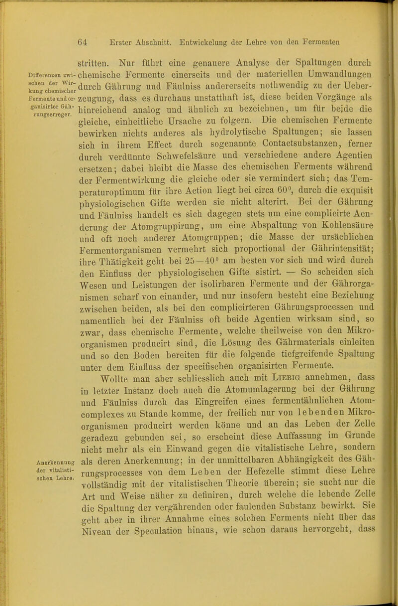 stritten. Nur führt eine genauere Analyse der Spaltungen durch Differenzen zwi-chemische Fennente einerseits und der materiellen Umwandlungen scheu der wir-d b Gährung und Fäulniss andererseits nothwendig zu der Ueber- kung chemischer o w Fermente und or- zeUgUng, dass es durchaus unstatthaft ist, diese beiden Vorgänge als ganisirterGiiU hinreichend analog und ähnlich zu bezeichnen, um für beide die rungserreger. ° . gleiche, einheitliche Ursache zu folgern. Die chemischen Fermente bewirken nichts anderes als hydrolytische Spaltungen; sie lassen sich in ihrem Effect durch sogenannte Contactsubstanzen, ferner durch verdünnte Schwefelsäure und verschiedene andere Agentien ersetzen; dabei bleibt die Masse des chemischen Ferments während der Fermentwirkung die gleiche oder sie vermindert sich; das Tem- peraturoptimum für ihre Action liegt bei circa 60°, durch die exquisit physiologischen Gifte werden sie nicht alterirt. Bei der Gährung und Fäulniss handelt es sich dagegen stets um eine complicirte Aen- derung der Atomgruppirung, um eine Abspaltung von Kohlensäure und oft noch anderer Atomgruppen; die Masse der ursächlichen Fermentorganismen vermehrt sich proportional der Gährintensität; ihre Thätigkeit geht bei 25—40° am besten vor sich und wird durch den Einfluss der physiologischen Gifte sistirt. — So scheiden sich Wesen und Leistungen der isolirbaren Fermente und der Gährorga- nismen scharf von einander, und nur insofern besteht eine Beziehung zwischen beiden, als bei den complicirteren Gährungsprocessen und namentlich bei der Fäulniss oft beide Agentien wirksam sind, so zwar, dass chemische Fermente, welche theilweise von den Mikro- organismen producirt sind, die Lösung des Gährmaterials einleiten und so den Boden bereiten für die folgende tiefgreifende Spaltung unter dem Einfluss der specifischen organisirten Fermente. Wollte man aber schliesslich auch mit Liebig annehmen, dass in letzter Instanz doch auch die Atomumlagerung bei der Gährung und Fäulniss durch das Eingreifen eines fermentähnlichen Atom- complexes zu Stande komme, der freilich nur von lebenden Mikro- organismen producirt werden könne und an das Leben der Zelle geradezu gebunden sei, so erscheint diese Auffassung im Grunde nicht mehr als ein Einwand gegen die vitalistische Lehre, sondern Anerkennung als deren Anerkennung; in der unmittelbaren Abhängigkeit des Gäh- der vitaiisti- runa.SDr0Cesses von dem Leben der Hefezelle stimmt diese Lehre vollständig mit der vitalistischen Theorie überein; sie sucht nur die Art und Weise näher zu definiren, durch welche die lebende Zelle die Spaltung der vergährenden oder faulenden Substanz bewirkt. Sie geht aber in ihrer Annahme eines solchen Ferments nicht Uber das Niveau der Speculation hinaus, wie schon daraus hervorgeht, dass