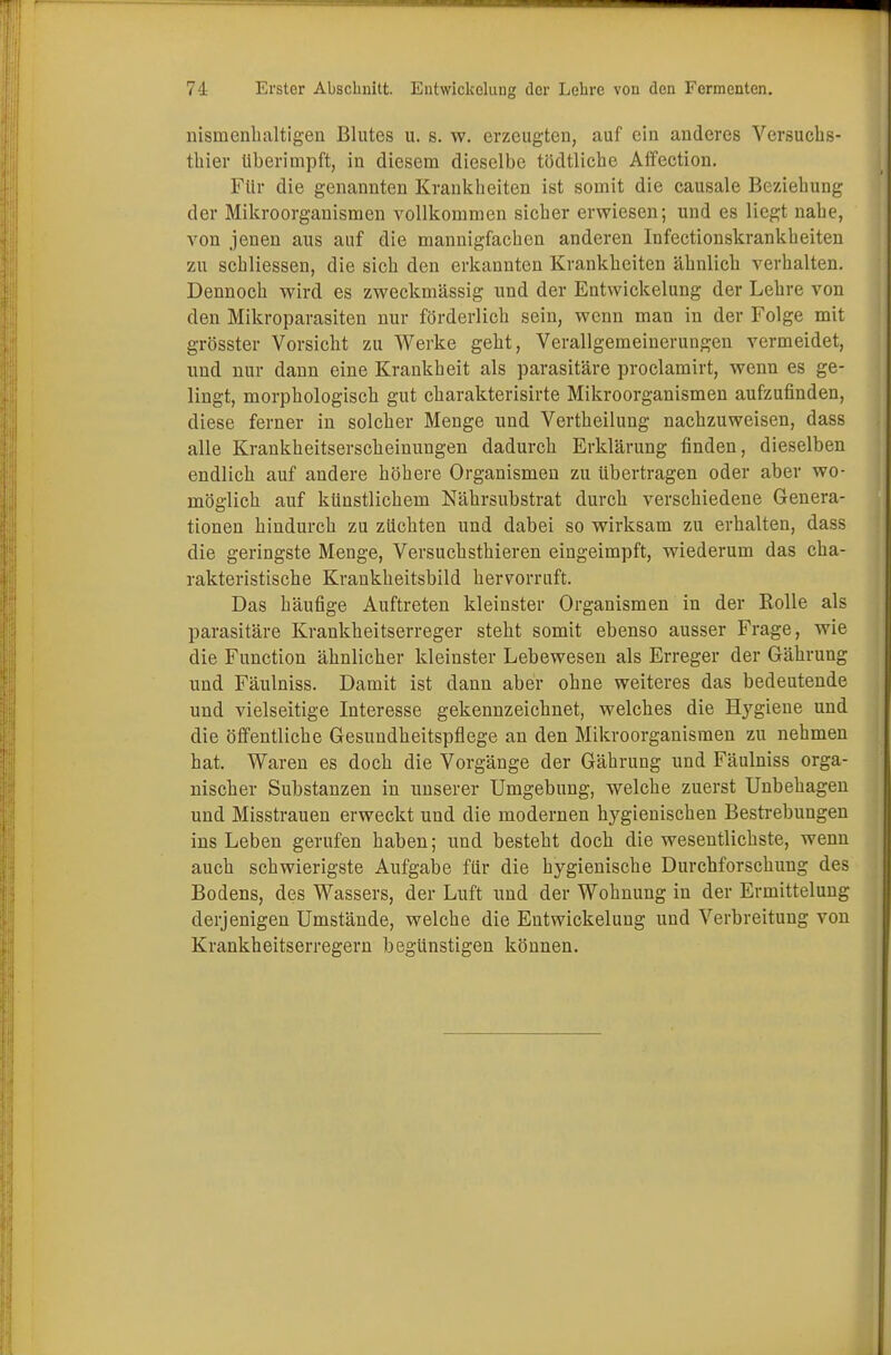 nisinenhaltigen Blutes u. s. w. erzeugten, auf ein anderes Versuchs- thier überimpft, in diesem dieselbe tödtliche Affection. Für die genannten Krankheiten ist somit die causale Beziehung der Mikroorganismen vollkommen sicher erwiesen; und es liegt nahe, von jenen aus auf die mannigfachen anderen Infectionskrankheiten zu schliessen, die sich den erkannten Krankheiten ähnlich verhalten. Dennoch wird es zweckmässig und der Entwicklung der Lehre von den Mikroparasiten nur förderlich sein, wenn man in der Folge mit grösster Vorsicht zu Werke geht, Verallgemeinerungen vermeidet, und nur dann eine Krankheit als parasitäre proclamirt, wenn es ge- lingt, morphologisch gut charakterisirte Mikroorganismen aufzufinden, diese ferner in solcher Menge und Vertheilung nachzuweisen, dass alle Krankheitserscheinungen dadurch Erklärung finden, dieselben endlich auf andere höhere Organismen zu übertragen oder aber wo- möglich auf künstlichem Nährsubstrat durch verschiedene Genera- tionen hindurch zu züchten und dabei so wirksam zu erhalten, dass die geringste Menge, Versuchsthieren eingeimpft, wiederum das cha- rakteristische Krankheitsbild hervorruft. Das häufige Auftreten kleinster Organismen in der Rolle als parasitäre Krankheitserreger steht somit ebenso ausser Frage, wie die Function ähnlicher kleinster Lebewesen als Erreger der Gährung und Fäulniss. Damit ist dann aber ohne weiteres das bedeutende und vielseitige Interesse gekennzeichnet, welches die Hygiene und die öffentliche Gesundheitspflege an den Mikroorganismen zu nehmen hat. Waren es doch die Vorgänge der Gährung und Fäulniss orga- nischer Substanzen in unserer Umgebung, welche zuerst Unbehagen und Misstrauen erweckt und die modernen hygienischen Bestrebungen ins Leben gerufen haben; und besteht doch die wesentlichste, wenn auch schwierigste Aufgabe für die hygienische Durchforschung des Bodens, des Wassers, der Luft und der Wohnung in der Ermittelung derjenigen Umstände, welche die Entwickelung und Verbreitung von Krankheitserregern begünstigen können.