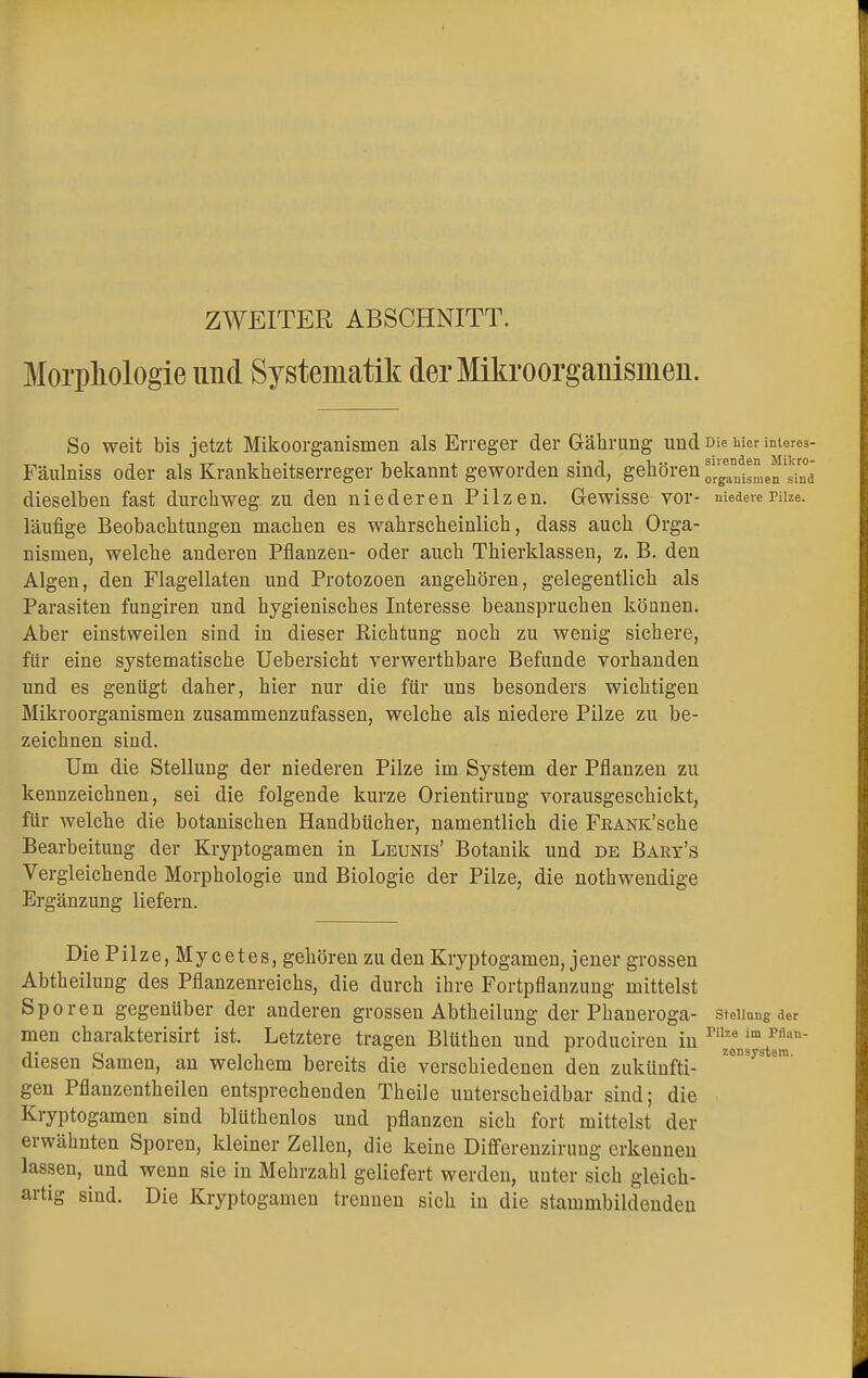 ZWEITER ABSCHNITT. Morphologie und Systematik der Mikroorganismen. So weit bis jetzt Mikoorganismen als Erreger der Gährung und Die iiier interes- Fäulniss oder als Krankheitserreger bekannt geworden sind, gehören ^'jj,eJ'.JJ dieselben fast durchweg, zu den niederen Pilzen. Gewisse vor- niedere Pilze, läufige Beobachtungen machen es wahrscheinlich, dass auch Orga- nismen, welche anderen Pflanzen- oder auch Thierklassen, z. B. den Algen, den Flagellaten und Protozoen angehören, gelegentlich als Parasiten fungiren und hygienisches Interesse beanspruchen können. Aber einstweilen sind in dieser Richtung noch zu wenig sichere, für eine systematische Uebersicht verwerthbare Befunde vorhanden und es genügt daher, hier nur die für uns besonders wichtigen Mikroorganismen zusammenzufassen, welche als niedere Pilze zu be- zeichnen sind. Um die Stellung der niederen Pilze im System der Pflanzen zu kennzeichnen, sei die folgende kurze Orientirung vorausgeschickt, für welche die botanischen Handbücher, namentlich die FßANK'sche Bearbeitung der Kryptogamen in Leunis' Botanik und de Bary's Vergleichende Morphologie und Biologie der Pilze, die notwendige Ergänzung liefern. Die Pilze, Mycetes, gehören zu den Kryptogamen, jener grossen Abtheilung des Pflanzenreichs, die durch ihre Fortpflanzung mittelst Sporen gegenüber der anderen grossen Abtheilung der Phaneroga- Stellung der men charakterisirt ist. Letztere tragen Blüthen und produciren in Pn^mst™an~ diesen Samen, an welchem bereits die verschiedenen den zukünfti- Z°Sys 6m' gen Pflanzentheilen entsprechenden Theile unterscheidbar sind; die Kryptogamen sind blüthenlos und pflanzen sich fort mittelst der erwähnten Sporen, kleiner Zellen, die keine Differenzirung erkennen lassen, und wenn sie in Mehrzahl geliefert werden, unter sich gleich- artig sind. Die Kryptogamen trennen sich in die stammbildenden