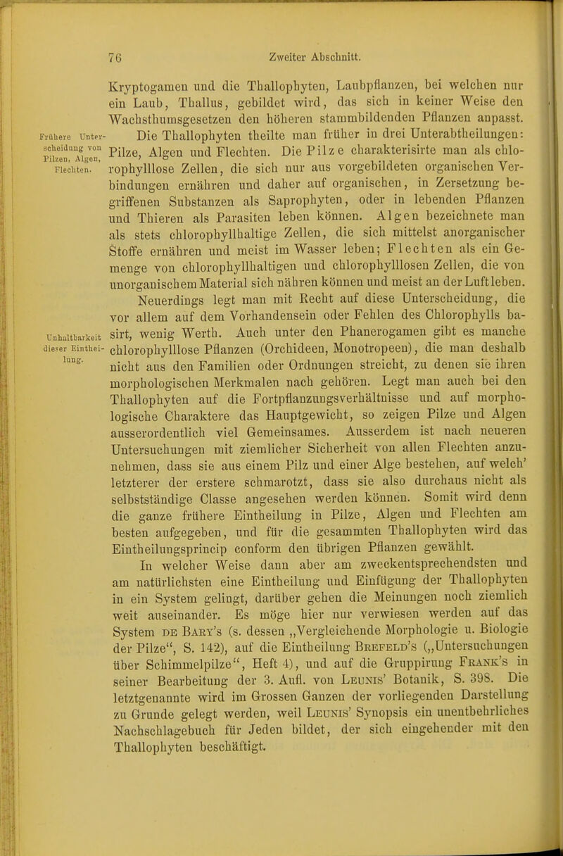 Kryptogamen und die Thallophyten, Laubpflanzen, bei welchen nur ein Laub, Thallus, gebildet wird, das sich in keiner Weise den Wachsthumsgesetzen den höheren stammbildenden Pflanzen anpasst. Frühere Unter- Die Thallophyten theilte man früher in drei Unterabtheilungen: Boheiaung von pn A] und Flechten. Die Pilze Charakterisirte man als chlo- Pilzcn, Aigen, , , ., , . . , _r iieci.ten. rophylllose Zellen, die sich nur aus vorgebildeten organischen Ver- bindungen ernähren und daher auf organischen, in Zersetzung be- griffenen Substanzen als Saprophyten, oder in lebenden Pflanzen und Thieren als Parasiten leben können. Algen bezeichnete man als stets chlorophyllhaltige Zellen, die sich mittelst anorganischer Stoffe ernähren und meist im Wasser leben; Flechten als ein Ge- menge von chlorophyllhaltigen und chlorophylllosen Zellen, die von unorganischem Material sich nähren können und meist an der Luftleben. Neuerdings legt man mit Recht auf diese Unterscheidung, die vor allem auf dem Vorhandensein oder Fehlen des Chlorophylls ba- unhaittarkeit sirt, wenig Werth. Auch unter den Phanerogamen gibt es manche dieser Einthei- chlorophylllose Pflanzen (Orchideen, Monotropeen), die man deshalb nicht aus den Familien oder Ordnungen streicht, zu denen sie ihren morphologischen Merkmalen nach gehören. Legt man auch bei den Thallophyten auf die Fortpflanzungsverhältnisse und auf morpho- logische Charaktere das Hauptgewicht, so zeigen Pilze und Algen ausserordentlich viel Gemeinsames. Ausserdem ist nach neueren Untersuchungen mit ziemlicher Sicherheit von allen Flechten anzu- nehmen, dass sie aus einem Pilz und einer Alge bestehen, auf welch' letzterer der erstere schmarotzt, dass sie also durchaus nicht als selbstständige Classe angesehen werden können. Somit wird denn die ganze frühere Eintheilung in Pilze, Algen und Flechten am besten aufgegeben, und für die gesammten Thallophyten wird das Eintheilungsprincip conform den übrigen Pflanzen gewählt. In welcher Weise dann aber am zweckentsprechendsten und am natürlichsten eine Eintheilung und Einfügung der Thallophyten in ein System gelingt, darüber gehen die Meinungen noch ziemlich weit auseinander. Es möge hier nur verwiesen werden auf das System de Bary's (s. dessen „Vergleichende Morphologie u. Biologie der Pilze, S. 142), auf die Eintheilung Brefeld's („Untersuchungen über Schimmelpilze, Heft 4), und auf die Gruppiruug Fkank's in seiner Bearbeitung der 3. Aufl. von Leunis' Botanik, S. 398. Die letztgenannte wird im Grossen Ganzen der vorliegenden Darstellung zu Grunde gelegt werden, weil Leunis' Synopsis ein unentbehrliches Nachschlagebuch für Jeden bildet, der sich eingehender mit den Thallophyten beschäftigt.