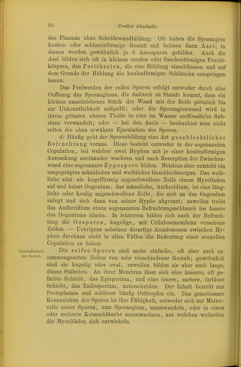 des Plasmas ohne Sckeidewandbildung. Oft haben die Sporangten keulen- oder schlauchförmige Gestalt und heissen dann Asci; in diesen werden gewöhnlich je 8 Ascosporen gebildet. Auch die Asci bilden sich oft in kleinen runden oder flaschenförmigen Frucht- körpern, den Perithecien, die eine Höhlung einschliessen und auf dem Grunde der Höhlung die keulenförmigen Schläuche entspringen lassen. Das Freiwerden der reifen Sporen erfolgt entweder durch eine Oeffnung des Sporangiums, die dadurch zu Stande kommt, dass ein kleines umschriebenes Stück der Wand mit der Reife plötzlich bis zur Unkenntlichkeit aufquillt; oder die Sporangienwand wird in ihrem grössten oberen Theile in eine im Wasser zerfliessliche Sub- stanz verwandelt; oder — bei den Ascis — beobachtet man nicht selten die oben erwähnte Ejaculation der Sporen. d) Häufig geht der Sporenbildung eine Art geschlechtlicher Befruchtung voraus. Diese besteht entweder in der sogenannten Copulation, bei welcher zwei Hyphen mit je einer keulenförmigen Aussackung aneinander wachsen und nach Resorption der Zwischen- wand eine sogenannte Zygospore bilden. Meistens aber entsteht ein ausgeprägtes männliches und weibliches Geschlechtsorgan. Das weib- liche sitzt als kugelförmig angeschwollene Zelle einem Mycelfaden auf und heisst Oogonium; das männliche, Antheridium, ist eine läng- liche oder keulig angeschwollene Zelle, die sich an das Oogonium anlegt und sich dann von seiner Hyphe abgrenzt; zuweilen treibt das Antheridium einen sogenannten Befruchtungsschlauch ins Innere des Oogoniums hinein. In letzterem bilden sich nach der Befruch- tung die Oosporen, kugelige, mit Cellulosemembran versehene Zellen. — Uebrigens scheinen derartige Anastomosen zwischen Hy- phen durchaus nicht in allen Fällen die Bedeutung einer sexuellen Copulation zu haben. Beschaffenheit Die reifen Sporen sind meist einfache, oft aber auch zu- der Sporen, sammengesetzte Zellen von sehr verschiedener Gestalt; gewöhnlich sind sie kugelig oder oval, zuweilen bilden sie aber auch lange, dünne Stäbchen. An ihrer Membran lässt sich eine äussere, oft ge- färbte Schicht, das Episporium, und eine innere, zartere, farblose Schicht, das Endosporium, unterscheiden. Der Inhalt besteht aus Protoplasma und schliesst häufig Oeltropfen ein. Das gemeinsame Kennzeichen der Sporen ist ihre Fähigkeit, entweder sich zur Mutter- zelle neuer Sporen, zum Sporangium, umzuwandeln, oder in einen oder mehrere Keimschläuche auszuwachsen, aus welchen weiterhin die Mycelfäden sich entwickeln.