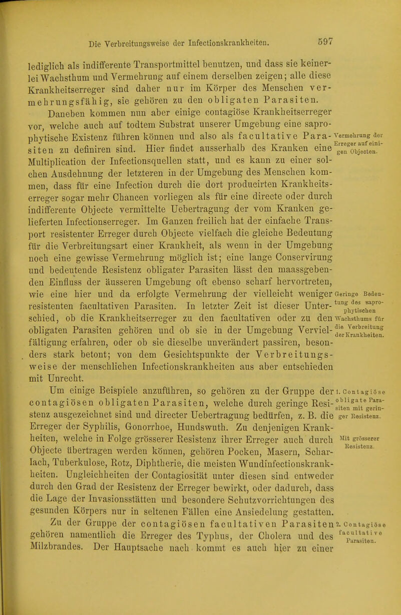 lediglich als indifferente Transportmittel benutzen, und dass sie keiner- lei Wachsthum und Vermehrung auf einem derselben zeigen; alle diese Krankheitserreger sind daher nur im Körper des Menschen ver- mehrungsfähig, sie gehören zu den obligaten Parasiten. Daneben kommen nun aber einige contagiöse Krankheitserreger vor, welche auch auf todtem Substrat unserer Umgebung eine sapro- phytische Existenz führen können und also als facultative Para- Vermehrung der siten zu defmiren siud. Hier findet ausserhalb des Kranken eineE™^rbJeB6^w Multiplication der Infectionsquellen statt, und es kann zu einer sol- chen Ausdehnung der letzteren in der Umgebung des Menschen kom- men, dass für eine Infection durch die dort producirten Krankheits- erreger sogar mehr Chancen vorliegen als für eine directe oder durch indifferente Objecte vermittelte Uebertragung der vom Kranken ge- lieferten Infectionserreger. Im Ganzen freilich hat der einfache Trans- port resistenter Erreger durch Objecte vielfach die gleiche Bedeutung für die Verbreitungsart einer Krankheit, als wenn in der Umgebung noch eine gewisse Vermehrung möglich ist; eine lange Conservirung und bedeutende Resistenz obligater Parasiten lässt den maassgeben- den Einfluss der äusseren Umgebung oft ebenso scharf hervortreten, wie eine hier und da erfolgte Vermehrung der vielleicht weniger Geringe Bedeu- resistenten facultativen Parasiten. In letzter Zeit ist dieser Unter-tung. a*ä *apro pnytischen schied, ob die Krankheitserreger zu den facultativen oder zu den ■\Vaclvsthums für obligaten Parasiten gehören und ob sie in der Umgebung Verviel-^®^^^^ fältigung erfahren, oder ob sie dieselbe unverändert passiren, beson- ders stark betont; von dem Gesichtspunkte der Verbreitungs- weise der menschlichen Infectionskrankheiten aus aber entschieden mit Unrecht. Um einige Beispiele anzuführen, so gehören zu der Gruppe der i. contagiöse contagiösen obligaten Parasiten, welche durch geringe Resi-0.?11*^* r'\r'1' 0 0 7 o o S1ten mit genn- stenz ausgezeichnet sind und directer Uebertragung bedürfen, z. B. die ger Kesistenz. Erreger der Syphilis, Gonorrhoe, Hundswuth. Zu denjenigen Krank- heiten, welche in Folge grösserer Resistenz ihrer Erreger auch durch m Objecte übertragen werden können, gehören Pocken, Masern, Schar- Res,stenz lach, Tuberkulose, Rotz, Diphtherie, die meisten Wundinfectionskrank- heiten. Ungleichheiten der Contagiosität unter diesen sind entweder durch den Grad der Resistenz der Erreger bewirkt, oder dadurch, dass die Lage der Invasionsstätten und besondere Schutzvorrichtungen des gesunden Körpers nur in seltenen Fällen eine Ansiedelung gestatten. Zu der Gruppe der contagiösen facultativen Parasiten^ contagiöse gehören namentlich die Erreger des Typhus, der Cholera und des faic>ulta;Uve ufi v i t-v tt Parasiten, Milzbrandes. Der Hauptsache nach kommt es auch hier zu einer