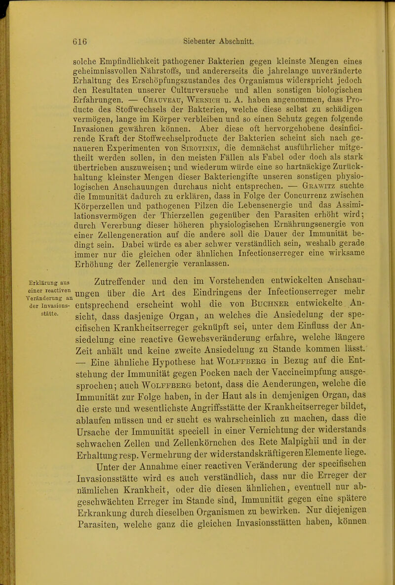solche Empfindlichkeit pathogener Bakterien gegen kleinste Mengen eines geheimnissvollen Nährstoffs, und andererseits die jahrelange unveränderte Erhaltung des Erschöpfungszustandes des Organismus widerspricht jedoch den Resultaten unserer Culturversuche und allen sonstigen biologischen Erfahrungen. — Chauveatj, Wernich u. A. haben angenommen, dass Pro- ducte des Stoffwechsels der Bakterien, welche diese selbst zu schädigen vermögen, lange im Körper verbleiben und so einen Schutz gegen folgende Invasionen gewähren können. Aber diese oft hervorgehobene desinfici- rende Kraft der Stoffwechselproducte der Bakterien scheint sich nach ge- naueren Experimenten von Sirotinin, die demnächst ausführlicher mitge- theilt werden sollen, in den meisten Fällen als Fabel oder doch als stark übertrieben auszuweisen; und wiederum würde eine so hartnäckige Zurück- haltung kleinster Mengen dieser Bakteriengifte unseren sonstigen physio- logischen Anschauungen durchaus nicht entsprechen. — Grawitz suchte die Immunität dadurch zu erklären, dass in Folge der Concurrenz zwischen Körperzellen und pathogenen Pilzen die Lebensenergie und das Assimi- lationsvermögen der Thierzellen gegenüber den Parasiten erhöht wird; durch Vererbung dieser höheren physiologischen Ernährungsenergie von einer Zellengeneration auf die andere soll die Dauer der Immunität be- dingt sein. Dabei würde es aber schwer verständlich sein, weshalb gerade immer nur die gleichen oder ähnlichen Infectionserreger eine wirksame Erhöhung der Zellenergie veranlassen. Erklärung aus Zutreffender und den im Vorstehenden entwickelten Anschau- einer reactiyen ungen ^QY fce Art des Eindringens der Infectionserreger mehr aeTinvaTiL3- entsprechend erscheint wohl die von Büchner entwickelte An- stätte- sieht, dass dasjenige Organ, an welches die Ansiedelung der spe- eifischen Krankheitserreger geknüpft sei, unter dem Einfluss der An- siedelung eine reactive Gewebsveränderung erfahre, welche längere Zeit anhält und keine zweite Ansiedelung zu Stande kommen lässt. — Eine ähnliche Hypothese hat Wolffberg in Bezug auf die Ent- stehung der Immunität gegen Pocken nach der Vaccineimpfung ausge- sprochen; auch Wolffberg betont, dass die Aenderungen, welche die Immunität zur Folge haben, in der Haut als in demjenigen Organ, das die erste und wesentlichste Angriffsstätte der Krankheitserreger bildet, ablaufen müssen und er sucht es wahrscheinlich zu machen, dass die Ursache der Immunität speciell in einer Vernichtung der Widerstands schwachen Zellen und Zellenkörnchen des Bete Malpighii und in der Erhaltung resp. Vermehrung der widerstandskräftigeren Elemente liege. Unter der Annahme einer reactiven Veränderung der speeifischen Invasionsstätte wird es auch verständlich, dass nur die Erreger der nämlichen Krankheit, oder die diesen ähnlichen, eventuell nur ab- geschwächten Erreger im Stande sind, Immunität gegen eine spätere Erkrankung durch dieselben Organismen zu bewirken. Nur diejenigen Parasiten, welche ganz die gleichen Invasionsstätten haben, können
