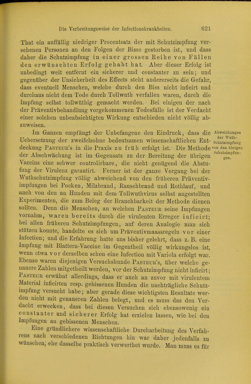 p Die Verbreitungsweise der Iufectionskrankheiteu. 621 That ein auffällig niedriger Procentsatz der mit Schutzimpfung ver- sehenen Personen an den Folgen der Bisse gestorben ist, und dass daher die Schutzimpfung in einer grossen Eeihe von Fällen den erwünschten Erfolg gehabt hat. Aber dieser Erfolg ist unbedingt weit entfernt ein sicherer und constanter zu sein; und gegenüber der Unsicherheit des Effects steht andererseits die Gefahr, dass eventuell Menschen, welche durch den Biss nicht inficirt und durchaus nicht dem Tode durch Tollwuth verfallen waren, durch die Impfung selbst tollwüthig gemacht werden. Bei einigen der nach der Präventivbehandlung vorgekommenen Todesfälle ist der Verdacht einer solchen unbeabsichtigten Wirkung entschieden nicht völlig ab- zuweisen. Im Ganzen empfängt der Unbefangene den Eindruck, dass die Abweichungen Uebersetzung der zweifelsohne bedeutsamen wissenschaftlichen Ent- schuteilpfang deckung Pasteur's in die Praxis zu früh erfolgt ist. Die Methode von den übrisen Scliutzimpfun- der Abschwächung ist im Gegensatz zu der Bereitung der übrigen Vaccins eine schwer controlirbare, die nicht genügend die Abstu- fung der Virulenz garantirt. Ferner ist der ganze Vorgang bei der Wuthschutzimpfung völlig abweichend von den früheren Präventiv- impfungen bei Pocken, Milzbrand, Kauschbrand und Eothlauf, und auch von den an Hunden mit dem Tollwuth virus selbst angestellten Experimenten, die zum Beleg der Brauchbarkeit der Methode dienen sollten. Denn die Menschen, an welchen Pasteue seine Impfungen vornahm, waren bereits durch die virulenten Erreger inficirt; bei allen früheren Schutzimpfuugen, auf deren Analogie man sich stützen konnte, handelte es sich um Präventivmaassregeln v o r einer Infection; und die Erfahrung hatte uns bisher gelehrt, dass z. B. eine Impfung mit Blattern-Vaccine im Gegentheil völlig wirkungslos ist, wenn etwa vor derselben schon eine Infection mit Variola erfolgt war. Ebenso waren diejenigen Versuchshunde Pasteur's, über welche ge- nauere Zahlen mitgetheilt werden, vor der Schutzimpfung nicht inficirt; Pasteur erwähnt allerdings, dass er auch an zuvor mit virulentem Material inficirten resp. gebissenen Hunden die nachträgliche Schutz- impfung versucht habe; aber gerade diese wichtigsten Resultate wei- den nicht mit genaueren Zahlen belegt, und es muss das den Ver- dacht erwecken, dass bei diesen Versuchen sich ebensowenig ein constanter und sicherer Erfolg hat erzielen lassen, wie bei den Impfungen an gebissenen Menschen. Eine gründlichere wissenschaftliche Durcharbeitung des Verfah- rens nach verschiedenen Richtungen hin war daher jedenfalls zu wünschen, ehe dasselbe praktisch verwerthet wurde. Man muss es für gen.