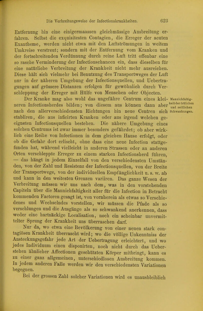 Entfernung hin eine einigermaassen gleichmässige Ausbreitung er- fahren. Selbst die exquisitesten Contagien, die Erreger der acuten Exantheme, werden nicht etwa mit den Luftströmungen in weitem Umkreise verstreut; sondern mit der Entfernung vom Kranken und der fortschreitenden Verdünnung durch reine Luft tritt offenbar eine so rasche Verminderung der Infectionschancen ein, dass dieselben für eine natürliche Verbreitung der Krankheit nicht mehr ausreichen. Diese hält sich vielmehr bei Benutzung des Transportweges der Luft nur in der näheren Umgebung der Infectionsquellen, und Uebertra- gungen auf grössere Distanzen erfolgen für gewöhnlich durch Ver- schleppung der Erreger mit Hülfe von Menschen oder Objecten. Der Kranke mag also wohl das ungefähre Centrum eines klei- Mannichfaitig- neren Infectionsherdes bilden; von diesem aus können dann aber^Veituchen11 nach den allerverschiedensten Richtungen hin neue Centren sich Schwankungen, etabliren, die aus inficirten Kranken oder aus irgend welchen ge- eigneten Infectionsquellen bestehen. Die nähere Umgebung eines solchen Centrums ist zwar immer besonders gefährdet; ob aber wirk- lich eine Reihe von Infectionen in dem gleichen Hause erfolgt, oder ob die Gefahr dort erlischt, ohne dass eine neue Infection stattge- funden hat, während vielleicht in anderen Strassen oder an anderen Orten verschleppte Erreger zu einem starken Infectionsherd führen, — das hängt in jedem Einzelfall von den verschiedensten Umstän- den, von der Zahl und Resistenz der Infectionsquellen, von der Breite der Transportwege, von der individuellen Empfänglichkeit u. s. w. ab und kann in den weitesten Grenzen variiren. Das ganze Wesen der Verbreitung müssen wir uns nach dem, was in den vorstehenden Capiteln über die Mannichfaltigkeit aller für die Infection in Betracht kommenden Factoren gesagt ist, von vornherein als etwas so Verschie- denes und Wechselndes vorstellen, wir müssen die Pfade als so verschlungen und die Ausgänge als so schwankend anerkennen, dass weder eine hartnäckige Localisation, noch ein scheinbar unvermit- telter Sprung der Krankheit uns überraschen darf. Nur da, wo etwa eine Bevölkerung von einer neuen stark con- tagiösen Krankheit überrascht wird; wo die völlige Unkenntniss der Ansteckungsgefahr jede Art der Uebertragung erleichtert, und wo jedes Individuum einen disponirten, noch nicht durch das Ueber- stehen ähnlicher Affectionen geschützten Körper mitbringt, kann es zu einer ganz allgemeinen, unterschiedlosen Ausbreitung kommen. In jedem anderen Falle werden wir den verschiedensten Variationen begegnen. Bei der grossen Zahl solcher Variationen wird es unausbleiblich