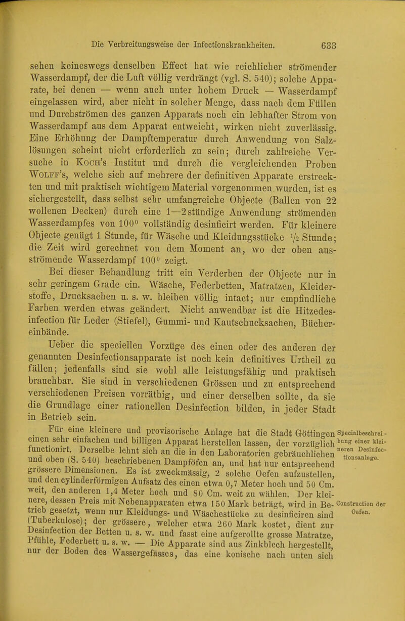 sehen keineswegs denselben Effect hat wie reichlicher strömender Wasserdampf, der die Luft völlig verdrängt (vgl. S. 540); solche Appa- rate, bei denen — wenn auch unter hohem Druck — Wasserdampf eingelassen wird, aber nicht in solcher Menge, dass nach dem Füllen und Durchströmen des ganzen Apparats noch ein lebhafter Strom von Wasserdampf aus dem Apparat entweicht, wirken nicht zuverlässig. Eine Erhöhung der Dampftemperatur durch Anwendung von Salz- lösungen scheint nicht erforderlich zu sein; durch zahlreiche Ver- suche in Koch's Institut und durch die vergleichenden Proben Wolff's, welche sich auf mehrere der definitiven Apparate erstreck- ten und mit praktisch wichtigem Material vorgenommen wurden, ist es sichergestellt, dass selbst sehr umfangreiche Objecte (Ballen von 22 wollenen Decken) durch eine 1—2 stündige Anwendung strömenden Wasserdampfes von 100° vollständig desinficirt werden. Für kleinere Objecte genügt 1 Stunde, für Wäsche und Kleidungsstücke 7* Stunde; die Zeit wird gerechnet von dem Moment an, wo der oben aus- strömende Wasserdampf 100° zeigt. Bei dieser Behandlung tritt ein Verderben der Objecte nur in sehr geringem Grade ein. Wäsche, Federbetten, Matratzen, Kleider- stoffe, Drucksachen u. s. w. bleiben völlig intact; nur empfindliche Farben werden etwas geändert. Nicht anwendbar ist die Hitzedes- infection für Leder (Stiefel), Gummi- und Kautschucksachen, Bücher- einbände. Ueber die speciellen Vorzüge des einen oder des anderen der genannten Desinfectionsapparate ist noch kein definitives Urtheil zu fällen; jedenfalls sind sie wohl alle leistungsfähig und praktisch brauchbar. Sie sind in verschiedenen Grössen und zu entsprechend verschiedenen Preisen vorräthig, und einer derselben sollte, da sie die Grundlage einer rationellen Desinfection bilden, in jeder Stadt in Betrieb sein. _ Für eine kleinere und provisorische Anlage hat die Stadt Göttingen speciaibesciuei - einen sehr einfachen und billigen Apparat herstellen lassen, der vorzüglich bunff einer klei functiomrt Derselbe lehnt sich an die in den Laboratorien gebräuchlichen T DfnfeC~ und oben (S. 540) beschriebenen Dampföfen an, und hat huf entsprechend grossere Dimensionen. Es ist zweckmässig, 2 solche Oefen aufzustellen, und dencylinderförmigen Aufsatz des einen etwa 0,7 Meter hoch und 50 Cm. weit, den anderen 1,4 Meter hoch und 80 Cm. weit zu wählen. Der klei- nere, dessen Preis mit Nebenapparaten etwa 150 Mark beträgt, wird in Be- constmction der trieb gesetzt, wenn nur Kleidungs- und Wäschestücke zu desinficiren sind 0ofen- (luberkulose); der grössere, welcher etwa 260 Mark kostet, dient zur Uesiniection der Betten u. s. w. und fasst eine aufgerollte grosse Matratze, Stühle, * iederbett u. s. w. — Die Apparate sind aus Zinkblech hergestellt nur der üoden des Wassergefässes, das eine konische nach unten sich