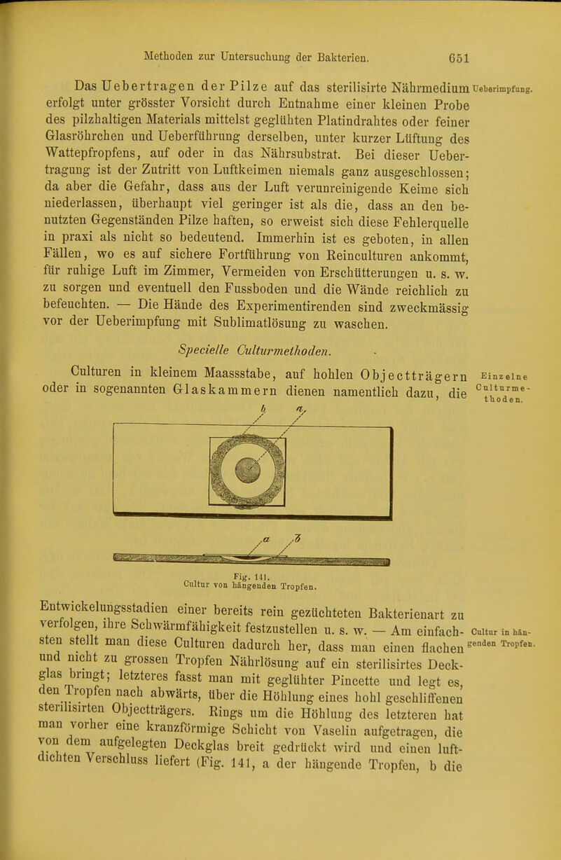 Das Uebertragen der Pilze auf das sterilisirte Nährmedium Ueberimpfung. erfolgt unter grösster Vorsicht durch Entnahme einer kleinen Probe des pilzhaltigen Materials mittelst geglühten Platindrahtes oder feiner Glasröhrchen und Ueberführung derselben, unter kurzer Lüftung des Wattepfropfens, auf oder in das Nährsubstrat. Bei dieser Ueber- tragung ist der Zutritt von Luftkeimen niemals ganz ausgeschlossen; da aber die Gefahr, dass aus der Luft verunreinigende Keime sich niederlassen, überhaupt viel geringer ist als die, dass an den be- nutzten Gegenständen Pilze haften, so erweist sich diese Fehlerquelle in praxi als nicht so bedeutend. Immerhin ist es geboten, in allen Fällen, wo es auf sichere Fortführung von Reinculturen ankommt, für ruhige Luft im Zimmer, Vermeiden von Erschütterungen u. s. w. zu sorgen und eventuell den Fussboden und die Wände reichlich zu befeuchten. — Die Hände des Experimentirenden sind zweckmässig vor der Ueberimpfung mit Sublimatlösung zu waschen. Specielle Cultvrmelhoden. Culturen in kleinem Maassstabe, auf hohlen Objectträgern Einzelne oder in sogenannten Glaskammern dienen namentlich dazu die cJ*Yme- ? tnoden. Fig. 141. Cnltur von Längenden Tropfen. Entwickelungsstadien einer bereits rein gezüchteten Bakterienart zu verfolgen, ihre Schwärmfähigkeit festzustellen u. s. w. - Am einfach- omtur sten ste lt man diese Culturen dadurch her, dass man einen flachengenden Tropfen- und nicht zu grossen Tropfen Nährlösung auf ein sterilisirtes Deck- glas bringt; letzteres fasst man mit geglühter Pincette und legt es, den Iropfen nach abwärts, über die Höhlung eines hohl geschliffenen sterilisirten Objectträgers. Rings um die Höhlung des letzteren hat man vorher eine kranzförmige Schicht von Vaselin aufgetragen, die von dem aufgelegten Deckglas breit gedrückt wird und einen luft- dichten Verschluss liefert (Fig. 141, a der hängende Tropfen, b die