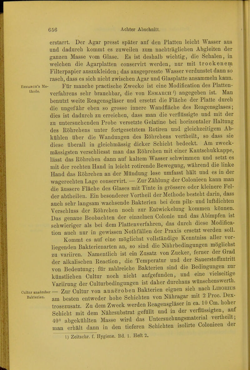 erstarrt. Der Agar presst später auf den Platten leicht Wasser aus und dadurch kommt es zuweilen zum nachträglichen Abgleiten der ganzen Masse vom Glase. Es ist deshalb wichtig, die Schalen, in welchen die Agarplatten conservirt werden, nur mit trockenem Filterpapier auszukleiden; das ausgepresste Wasser verdunstet dann so rasch, dass es sich nicht zwischen Agar und Glasplatte ansammeln kann. esmaroh's Me- Für manche practische Zwecke ist eine Modification des Platten- thode' Verfahrens sehr brauchbar, die von Esmauch') angegeben ist. Man benutzt weite Reagensgläser und ersetzt die Fläche der Platte durch die ungefähr eben so grosse innere Wandfläche des Reagensglases; dies ist dadurch zu erreichen, dass man die verflüssigte und mit der zu untersuchenden Probe versetzte Gelatine bei horizontaler Haltung des Röhrchens unter fortgesetztem Rotiren und gleichzeitigem Ab- kühlen über die Wandungen des Röhrchens vertheilt, so dass sie diese überall in gleichmässig dicker Schicht bedeckt. Am zweck- mässigsten verschliesst man das Röhrchen mit einer Kautschukkappe, lässt das Röhrchen dann auf kaltem Wasser schwimmen und setzt es mit der rechten Hand in leicht rotirende Bewegung, während die linke Hand das Röhrchen an der Mündung lose umfasst hält und es in der wagerechten Lage conservirt. — Zur Zählung der Colonieen kann man die äussere Fläche des Glases mit Tinte in grössere oder kleinere Fel- der abtheilen. Ein besonderer Vortheil der Methode besteht darin, dass auch sehr langsam wachsende Bakterien bei dem pilz- und luftdichten Verschluss der Röhrchen noch zur Entwickelung kommen können. Das genaue Beobachten der einzelnen Colonie und das Abimpfen ist schwieriger als bei dem Plattenverfahren, das durch diese Modifica- tion auch nur in gewissen Nothfällen der Praxis ersetzt werden soll. Kommt es auf eine möglichst vollständige Kenntniss aller vor- liegenden Bakterienarten an, so sind die Nährbedingungen möglichst zu variiren. Namentlich ist ein Zusatz von Zucker, ferner der Grad der alkalischen Reaction, die Temperatur und der Sauerstoffzutritt von Bedeutung; für zahlreiche Bakterien sind die Bedingungen zur künstlichen Cultur noch nicht aufgefunden, und eine vielseitige Variirung der Culturbedingungen ist daher durchaus wünscheuswerth. cmturanaler- Zur Cultur von anaeroben Bakterien eignen sich nach Liborius Barrien. am besten entweder hohe Schichten von Nähragar mit 2 Proc. Dex- trosezusatz. Zu dem Zweck werden Reagensgläser in ca. 10 Cm. hoher Schicht mit dem Nährsubstrat gefüllt und in der verflüssigten auf 40» abgekühlten Masse wird das Untersuchungsmatenal vertheüt; man erhält dann in den tieferen Schichten isolirte Colonieen der l) Zeitschr. f. Hygiene. Bd. 1. Heft 2.