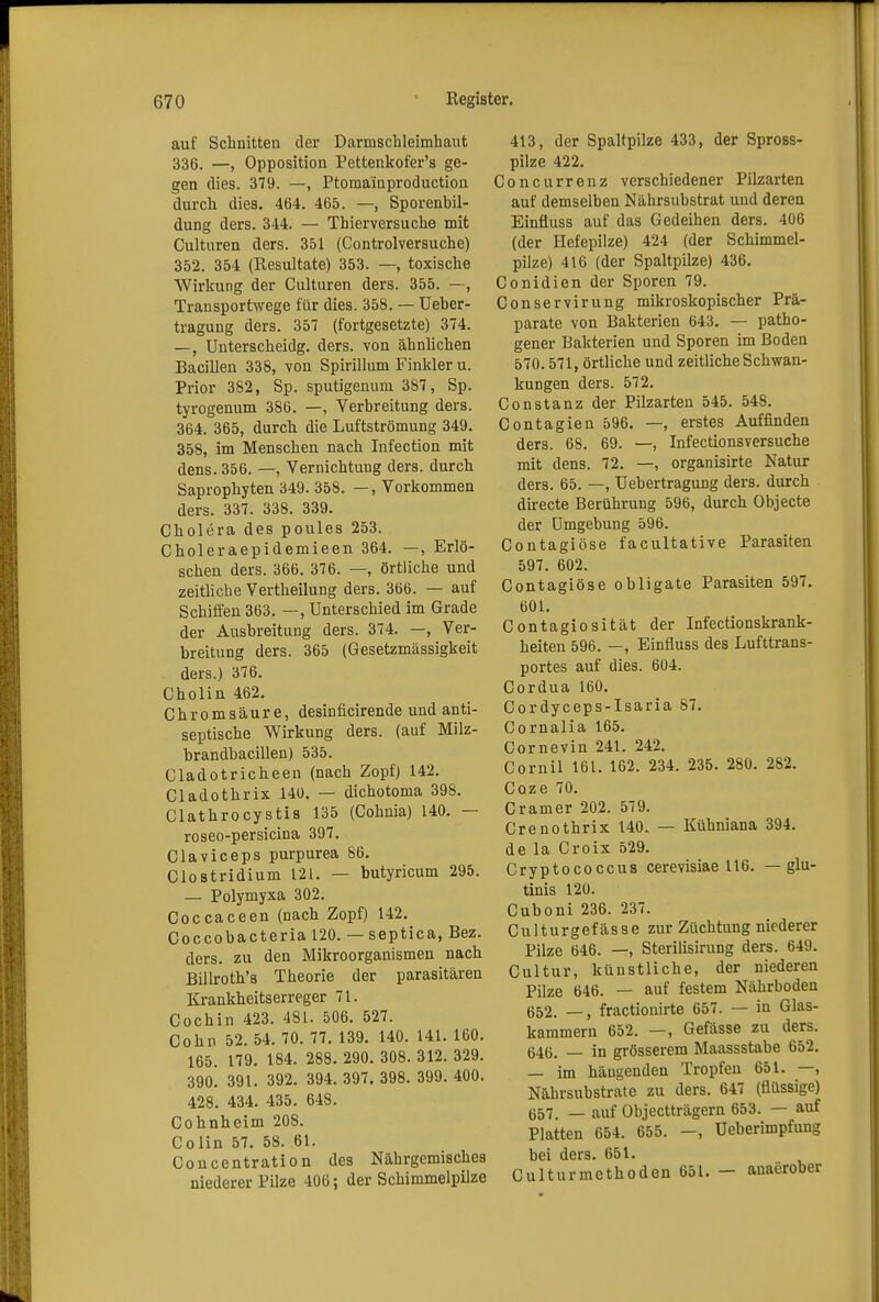 auf Schnitten der Darmschleimhaut 336. —, Opposition Pettenkofer's ge- gen dies. 379. —, Ptoma'inproduction durch dies. 464. 465. —, Sporenbil- dung ders. 344. — Thierversuche mit Culturen ders. 351 (Controlversuche) 352. 354 (Resultate) 353. —, toxische Wirkung der Culturen ders. 355. —, Transportwege für dies. 358. — Ueber- tragung ders. 357 (fortgesetzte) 374. —, Unterscheidg. ders. von ähnlichen Bacillen 338, von Spirillum Finkler u. Prior 382, Sp. sputigenum 387, Sp. tyrogenum 386. —, Verbreitung ders. 364. 365, durch die Luftströmung 349. 358, im Menschen nach Infection mit dens. 356. —, Vernichtung ders. durch Saprophyten 349. 358. —, Vorkommen ders. 337. 338. 339. Cholera des poules 253. Choleraepidemieen 364. —, Erlö- schen ders. 366. 376. —, örtliche und zeitliche Vertheilung ders. 366. — auf Schiffen 363. —, Unterschied im Grade der Ausbreitung ders. 374. —, Ver- breitung ders. 365 (Gesetzmässigkeit ders.) 376. Cholin 462. Chromsäure, desinficirende und anti- septische Wirkung ders. (auf Milz- brandbacillen) 535. Cladotricheen (nach Zopf) 142. Cladothrix 140. — dichotoma 398. Clathrocystis 135 (Cohnia) 140. — roseo-persicina 397. Claviceps purpurea 86. Clostridium 121. — butyricum 295. — Polymyxa 302. Coccaceen (nach Zopf) 142. Coccobacteria 120. — septica, Bez. ders. zu den Mikroorganismen nach Billroth's Theorie der parasitären Krankheitserreger 71. Cochin 423. 481. 506. 527. Cohn 52. 54. 70. 77. 139. 140. 141. 160. 165. 179. 184. 288. 290. 308. 312. 329. 390. 391. 392. 394. 397. 398. 399. 400. 428. 434. 435. 648. Cohnheim 208. Colin 57. 58. 61. Concentration des Nährgemisches niederer Pilze 406; der Schimmelpilze 413, der Spaltpilze 433, der Spross- pilze 422. Concurrenz verschiedener Pilzarten auf demselben Nährsubstrat und deren Einfluss auf das Gedeihen ders. 406 (der Hefepilze) 424 (der Schimmel- pilze) 416 (der Spaltpilze) 436. Conidien der Sporen 79. Conservirung mikroskopischer Prä- parate von Bakterien 643. — patho- gener Bakterien und Sporen im Boden 570.571, örtliche und zeitliche Schwan- kungen ders. 572. Constanz der Pilzarten 545. 548. Contagien 596. —, erstes Auffinden ders. 68. 69. —, Infectionsversuche mit dens. 72. —, organi3irte Natur ders. 65. —, TJebertragung ders. durch directe Berührung 596, durch Objecte der Umgebung 596. Contagiöse facultative Parasiten 597. 602. Contagiöse obligate Parasiten 597. 601. Contagiosität der Infectionskrank- heiten 596. —, Einfluss des Lufttrans- portes auf dies. 604. Cordua 160. Cordyceps-Isaria 87. Cornalia 165. Cornevin 241. 242. Cornil 161. 162. 234. 235. 280. 282. Coze 70. Cramer 202. 579. Crenothrix 140. — Kühniana 394. de la Croix 529. Cryptococcus cerevisiae 116. — glu- tinis 120. Cuboni 236. 237. Culturgefässe zur Züchtung niederer Pilze 646. —, Sterilisirung ders. 649. Cultur, künstliche, der niederen Pilze 646. — auf festem Nährboden 652. —, fractionirte 657. — in Glas- kammern 652. —, Gefässe zu ders. 646. _ in grösserem Maassstabe 652. — im hängenden Tropfen 651. —, Nährsubstrate zu ders. 647 (flüssige) 657. — auf Objectträgern 653. — auf Platten 654. 655. -, Ueberimpfung bei ders. 651. Culturmethoden 651. — anaerober